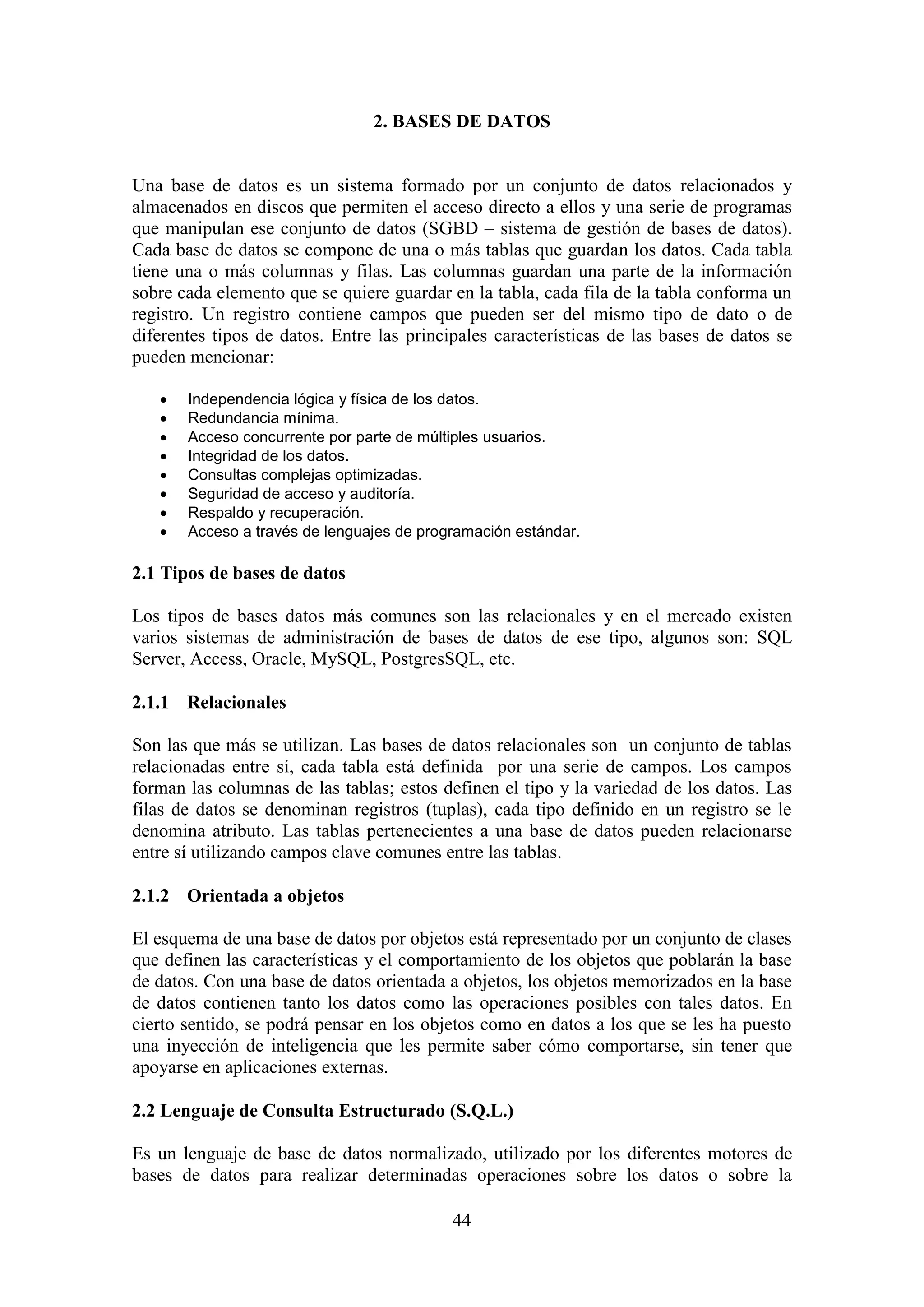 44
2. BASES DE DATOS
Una base de datos es un sistema formado por un conjunto de datos relacionados y
almacenados en discos que permiten el acceso directo a ellos y una serie de programas
que manipulan ese conjunto de datos (SGBD – sistema de gestión de bases de datos).
Cada base de datos se compone de una o más tablas que guardan los datos. Cada tabla
tiene una o más columnas y filas. Las columnas guardan una parte de la información
sobre cada elemento que se quiere guardar en la tabla, cada fila de la tabla conforma un
registro. Un registro contiene campos que pueden ser del mismo tipo de dato o de
diferentes tipos de datos. Entre las principales características de las bases de datos se
pueden mencionar:
 Independencia lógica y física de los datos.
 Redundancia mínima.
 Acceso concurrente por parte de múltiples usuarios.
 Integridad de los datos.
 Consultas complejas optimizadas.
 Seguridad de acceso y auditoría.
 Respaldo y recuperación.
 Acceso a través de lenguajes de programación estándar.
2.1 Tipos de bases de datos
Los tipos de bases datos más comunes son las relacionales y en el mercado existen
varios sistemas de administración de bases de datos de ese tipo, algunos son: SQL
Server, Access, Oracle, MySQL, PostgresSQL, etc.
2.1.1 Relacionales
Son las que más se utilizan. Las bases de datos relacionales son un conjunto de tablas
relacionadas entre sí, cada tabla está definida por una serie de campos. Los campos
forman las columnas de las tablas; estos definen el tipo y la variedad de los datos. Las
filas de datos se denominan registros (tuplas), cada tipo definido en un registro se le
denomina atributo. Las tablas pertenecientes a una base de datos pueden relacionarse
entre sí utilizando campos clave comunes entre las tablas.
2.1.2 Orientada a objetos
El esquema de una base de datos por objetos está representado por un conjunto de clases
que definen las características y el comportamiento de los objetos que poblarán la base
de datos. Con una base de datos orientada a objetos, los objetos memorizados en la base
de datos contienen tanto los datos como las operaciones posibles con tales datos. En
cierto sentido, se podrá pensar en los objetos como en datos a los que se les ha puesto
una inyección de inteligencia que les permite saber cómo comportarse, sin tener que
apoyarse en aplicaciones externas.
2.2 Lenguaje de Consulta Estructurado (S.Q.L.)
Es un lenguaje de base de datos normalizado, utilizado por los diferentes motores de
bases de datos para realizar determinadas operaciones sobre los datos o sobre la
 