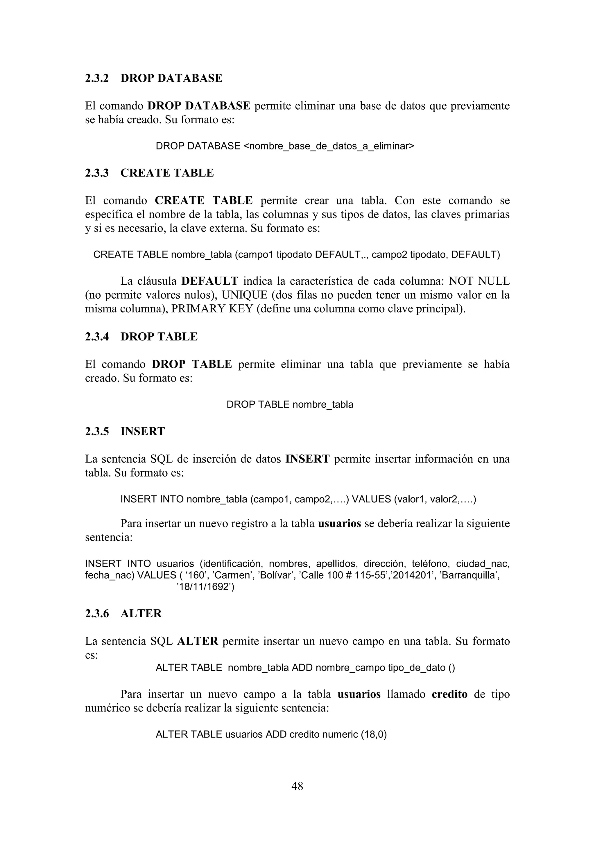 48
2.3.2 DROP DATABASE
El comando DROP DATABASE permite eliminar una base de datos que previamente
se había creado. Su formato es:
DROP DATABASE <nombre_base_de_datos_a_eliminar>
2.3.3 CREATE TABLE
El comando CREATE TABLE permite crear una tabla. Con este comando se
específica el nombre de la tabla, las columnas y sus tipos de datos, las claves primarias
y si es necesario, la clave externa. Su formato es:
CREATE TABLE nombre_tabla (campo1 tipodato DEFAULT,., campo2 tipodato, DEFAULT)
La cláusula DEFAULT indica la característica de cada columna: NOT NULL
(no permite valores nulos), UNIQUE (dos filas no pueden tener un mismo valor en la
misma columna), PRIMARY KEY (define una columna como clave principal).
2.3.4 DROP TABLE
El comando DROP TABLE permite eliminar una tabla que previamente se había
creado. Su formato es:
DROP TABLE nombre_tabla
2.3.5 INSERT
La sentencia SQL de inserción de datos INSERT permite insertar información en una
tabla. Su formato es:
INSERT INTO nombre_tabla (campo1, campo2,….) VALUES (valor1, valor2,….)
Para insertar un nuevo registro a la tabla usuarios se debería realizar la siguiente
sentencia:
INSERT INTO usuarios (identificación, nombres, apellidos, dirección, teléfono, ciudad_nac,
fecha_nac) VALUES ( ‘160’, ’Carmen’, ’Bolívar’, ’Calle 100 # 115-55’,’2014201’, ’Barranquilla’,
’18/11/1692’)
2.3.6 ALTER
La sentencia SQL ALTER permite insertar un nuevo campo en una tabla. Su formato
es:
ALTER TABLE nombre_tabla ADD nombre_campo tipo_de_dato ()
Para insertar un nuevo campo a la tabla usuarios llamado credito de tipo
numérico se debería realizar la siguiente sentencia:
ALTER TABLE usuarios ADD credito numeric (18,0)
 