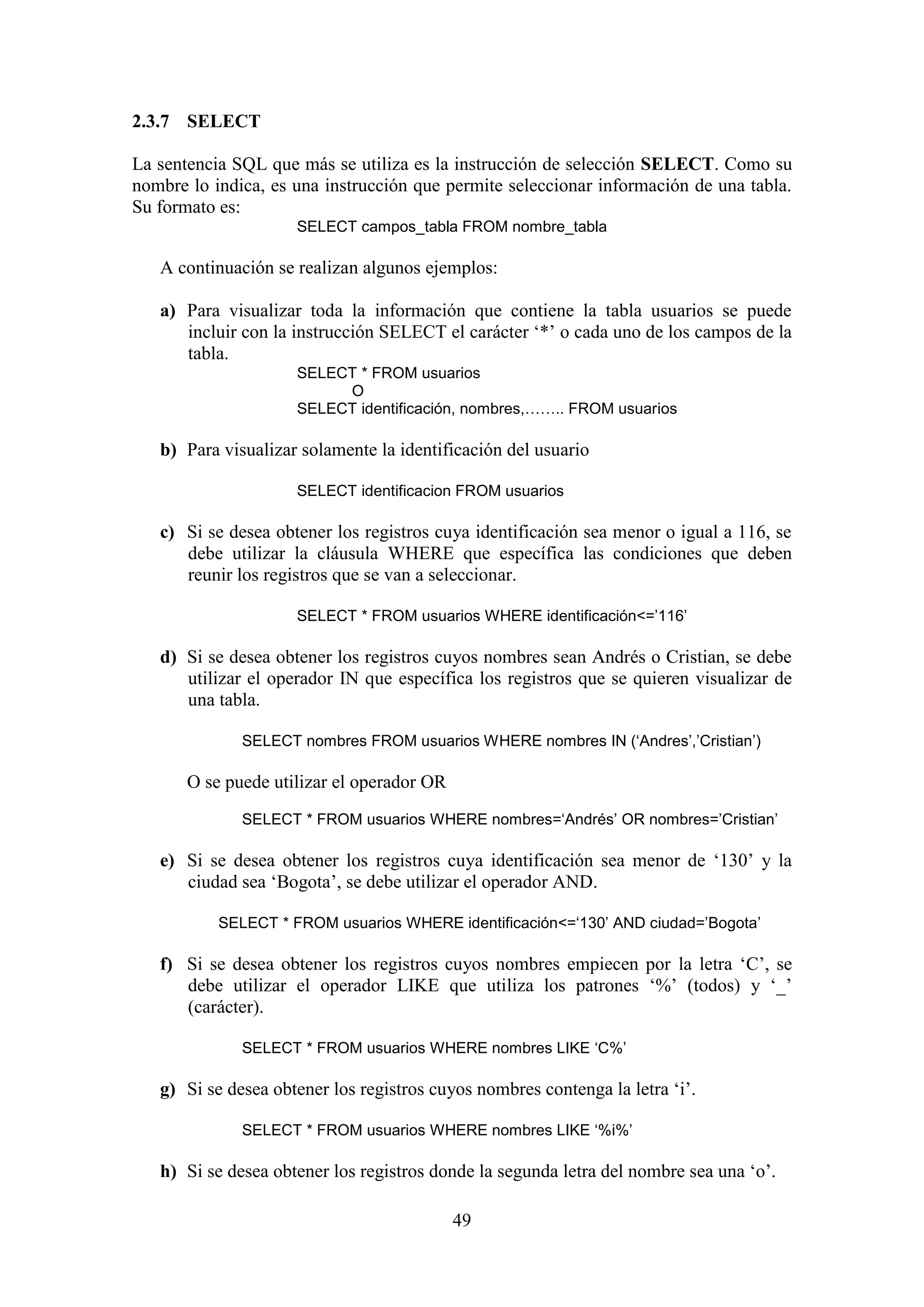 49
2.3.7 SELECT
La sentencia SQL que más se utiliza es la instrucción de selección SELECT. Como su
nombre lo indica, es una instrucción que permite seleccionar información de una tabla.
Su formato es:
SELECT campos_tabla FROM nombre_tabla
A continuación se realizan algunos ejemplos:
a) Para visualizar toda la información que contiene la tabla usuarios se puede
incluir con la instrucción SELECT el carácter ‘*’ o cada uno de los campos de la
tabla.
SELECT * FROM usuarios
O
SELECT identificación, nombres,…….. FROM usuarios
b) Para visualizar solamente la identificación del usuario
SELECT identificacion FROM usuarios
c) Si se desea obtener los registros cuya identificación sea menor o igual a 116, se
debe utilizar la cláusula WHERE que específica las condiciones que deben
reunir los registros que se van a seleccionar.
SELECT * FROM usuarios WHERE identificación<=’116’
d) Si se desea obtener los registros cuyos nombres sean Andrés o Cristian, se debe
utilizar el operador IN que específica los registros que se quieren visualizar de
una tabla.
SELECT nombres FROM usuarios WHERE nombres IN (‘Andres’,’Cristian’)
O se puede utilizar el operador OR
SELECT * FROM usuarios WHERE nombres=‘Andrés’ OR nombres=’Cristian’
e) Si se desea obtener los registros cuya identificación sea menor de ‘130’ y la
ciudad sea ‘Bogota’, se debe utilizar el operador AND.
SELECT * FROM usuarios WHERE identificación<=‘130’ AND ciudad=’Bogota’
f) Si se desea obtener los registros cuyos nombres empiecen por la letra ‘C’, se
debe utilizar el operador LIKE que utiliza los patrones ‘%’ (todos) y ‘_’
(carácter).
SELECT * FROM usuarios WHERE nombres LIKE ‘C%’
g) Si se desea obtener los registros cuyos nombres contenga la letra ‘i’.
SELECT * FROM usuarios WHERE nombres LIKE ‘%i%’
h) Si se desea obtener los registros donde la segunda letra del nombre sea una ‘o’.
 