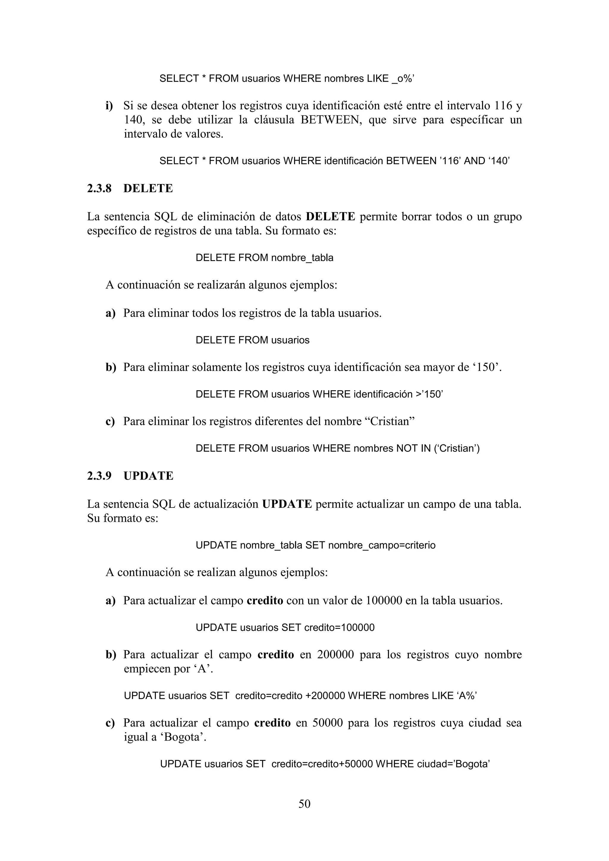 50
SELECT * FROM usuarios WHERE nombres LIKE _o%’
i) Si se desea obtener los registros cuya identificación esté entre el intervalo 116 y
140, se debe utilizar la cláusula BETWEEN, que sirve para específicar un
intervalo de valores.
SELECT * FROM usuarios WHERE identificación BETWEEN ’116’ AND ‘140’
2.3.8 DELETE
La sentencia SQL de eliminación de datos DELETE permite borrar todos o un grupo
específico de registros de una tabla. Su formato es:
DELETE FROM nombre_tabla
A continuación se realizarán algunos ejemplos:
a) Para eliminar todos los registros de la tabla usuarios.
DELETE FROM usuarios
b) Para eliminar solamente los registros cuya identificación sea mayor de ‘150’.
DELETE FROM usuarios WHERE identificación >’150’
c) Para eliminar los registros diferentes del nombre “Cristian”
DELETE FROM usuarios WHERE nombres NOT IN (‘Cristian’)
2.3.9 UPDATE
La sentencia SQL de actualización UPDATE permite actualizar un campo de una tabla.
Su formato es:
UPDATE nombre_tabla SET nombre_campo=criterio
A continuación se realizan algunos ejemplos:
a) Para actualizar el campo credito con un valor de 100000 en la tabla usuarios.
UPDATE usuarios SET credito=100000
b) Para actualizar el campo credito en 200000 para los registros cuyo nombre
empiecen por ‘A’.
UPDATE usuarios SET credito=credito +200000 WHERE nombres LIKE ‘A%’
c) Para actualizar el campo credito en 50000 para los registros cuya ciudad sea
igual a ‘Bogota’.
UPDATE usuarios SET credito=credito+50000 WHERE ciudad=’Bogota’
 