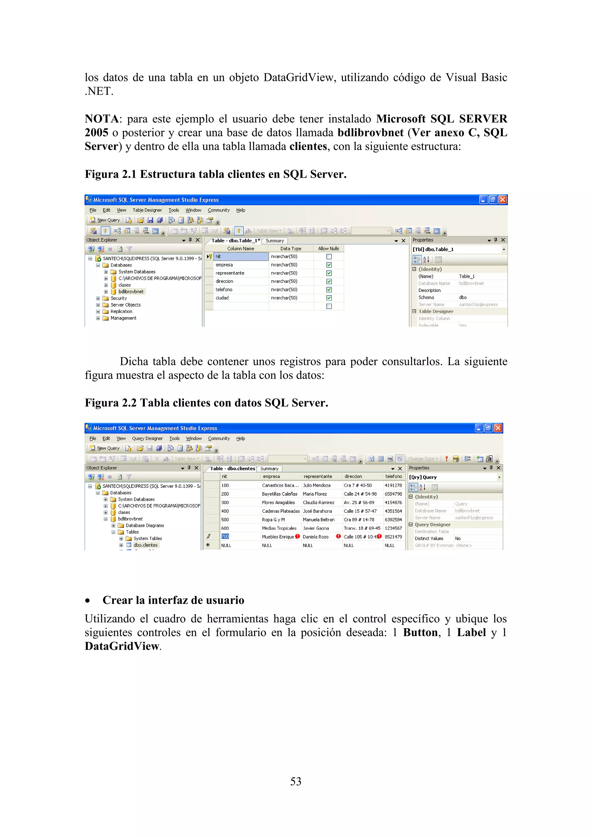 53
los datos de una tabla en un objeto DataGridView, utilizando código de Visual Basic
.NET.
NOTA: para este ejemplo el usuario debe tener instalado Microsoft SQL SERVER
2005 o posterior y crear una base de datos llamada bdlibrovbnet (Ver anexo C, SQL
Server) y dentro de ella una tabla llamada clientes, con la siguiente estructura:
Figura 2.1 Estructura tabla clientes en SQL Server.
Dicha tabla debe contener unos registros para poder consultarlos. La siguiente
figura muestra el aspecto de la tabla con los datos:
Figura 2.2 Tabla clientes con datos SQL Server.
 Crear la interfaz de usuario
Utilizando el cuadro de herramientas haga clic en el control específico y ubique los
siguientes controles en el formulario en la posición deseada: 1 Button, 1 Label y 1
DataGridView.
 