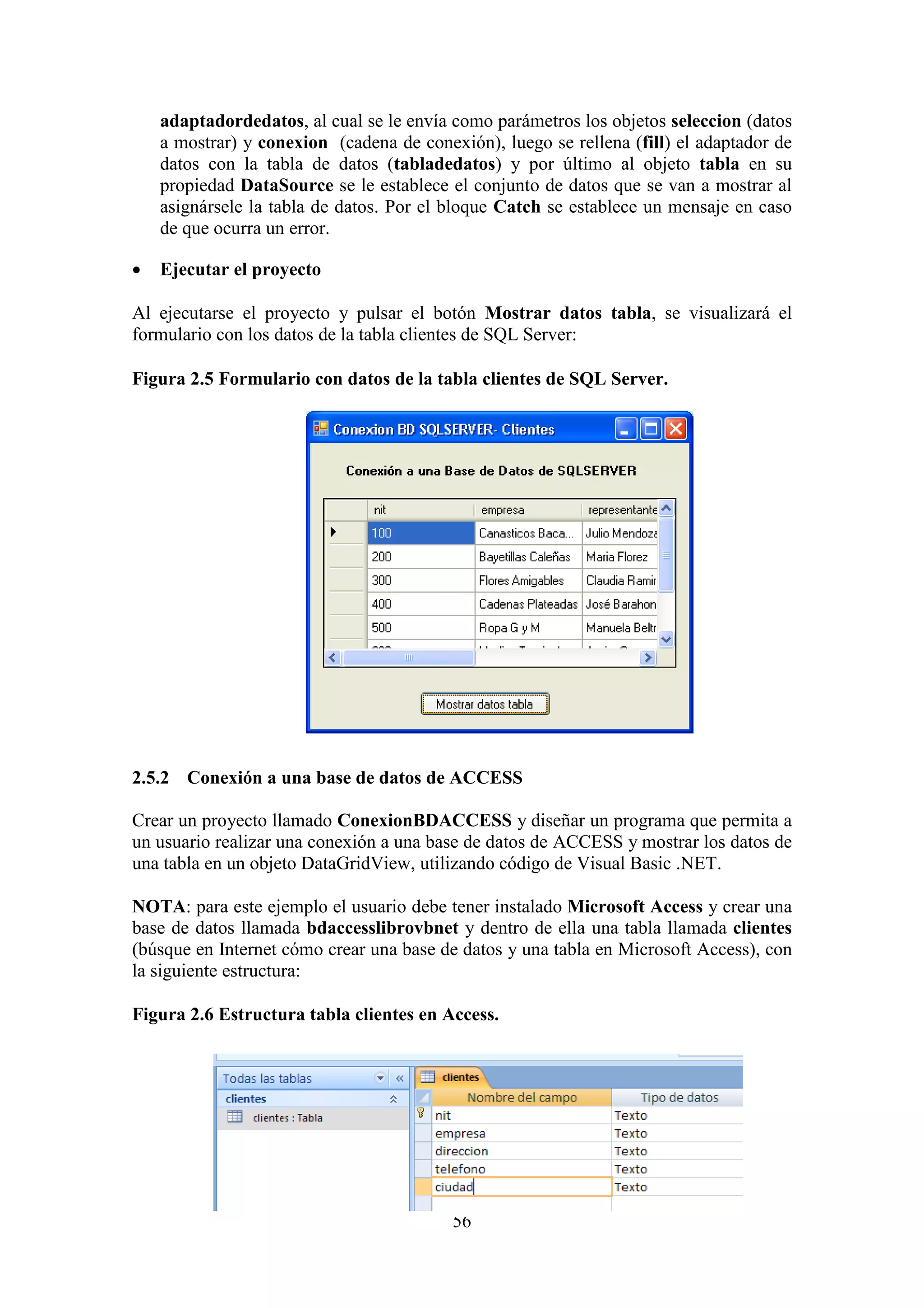 56
adaptadordedatos, al cual se le envía como parámetros los objetos seleccion (datos
a mostrar) y conexion (cadena de conexión), luego se rellena (fill) el adaptador de
datos con la tabla de datos (tabladedatos) y por último al objeto tabla en su
propiedad DataSource se le establece el conjunto de datos que se van a mostrar al
asignársele la tabla de datos. Por el bloque Catch se establece un mensaje en caso
de que ocurra un error.
 Ejecutar el proyecto
Al ejecutarse el proyecto y pulsar el botón Mostrar datos tabla, se visualizará el
formulario con los datos de la tabla clientes de SQL Server:
Figura 2.5 Formulario con datos de la tabla clientes de SQL Server.
2.5.2 Conexión a una base de datos de ACCESS
Crear un proyecto llamado ConexionBDACCESS y diseñar un programa que permita a
un usuario realizar una conexión a una base de datos de ACCESS y mostrar los datos de
una tabla en un objeto DataGridView, utilizando código de Visual Basic .NET.
NOTA: para este ejemplo el usuario debe tener instalado Microsoft Access y crear una
base de datos llamada bdaccesslibrovbnet y dentro de ella una tabla llamada clientes
(búsque en Internet cómo crear una base de datos y una tabla en Microsoft Access), con
la siguiente estructura:
Figura 2.6 Estructura tabla clientes en Access.
 