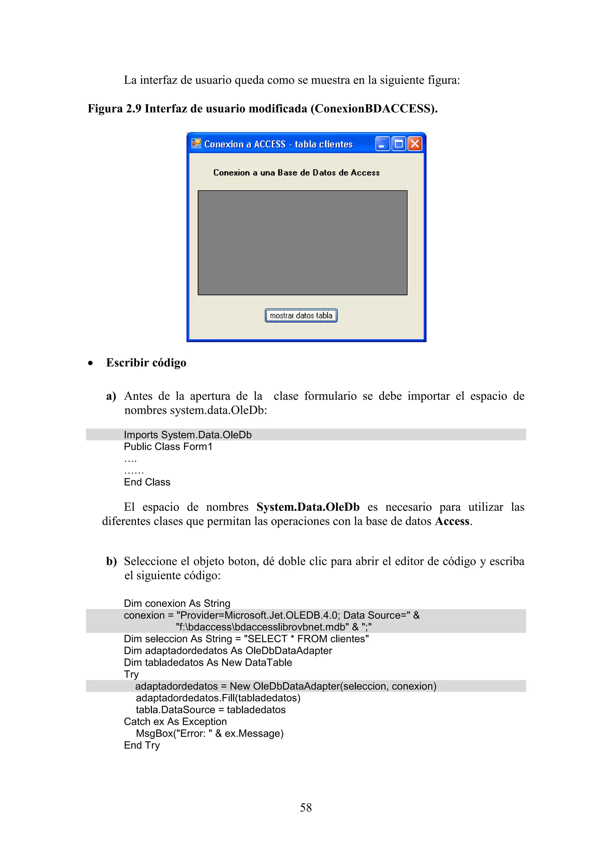 58
La interfaz de usuario queda como se muestra en la siguiente figura:
Figura 2.9 Interfaz de usuario modificada (ConexionBDACCESS).
 Escribir código
a) Antes de la apertura de la clase formulario se debe importar el espacio de
nombres system.data.OleDb:
Imports System.Data.OleDb
Public Class Form1
….
……
End Class
El espacio de nombres System.Data.OleDb es necesario para utilizar las
diferentes clases que permitan las operaciones con la base de datos Access.
b) Seleccione el objeto boton, dé doble clic para abrir el editor de código y escriba
el siguiente código:
Dim conexion As String
conexion = "Provider=Microsoft.Jet.OLEDB.4.0; Data Source=" &
"f:bdaccessbdaccesslibrovbnet.mdb" & ";"
Dim seleccion As String = "SELECT * FROM clientes"
Dim adaptadordedatos As OleDbDataAdapter
Dim tabladedatos As New DataTable
Try
adaptadordedatos = New OleDbDataAdapter(seleccion, conexion)
adaptadordedatos.Fill(tabladedatos)
tabla.DataSource = tabladedatos
Catch ex As Exception
MsgBox("Error: " & ex.Message)
End Try
 