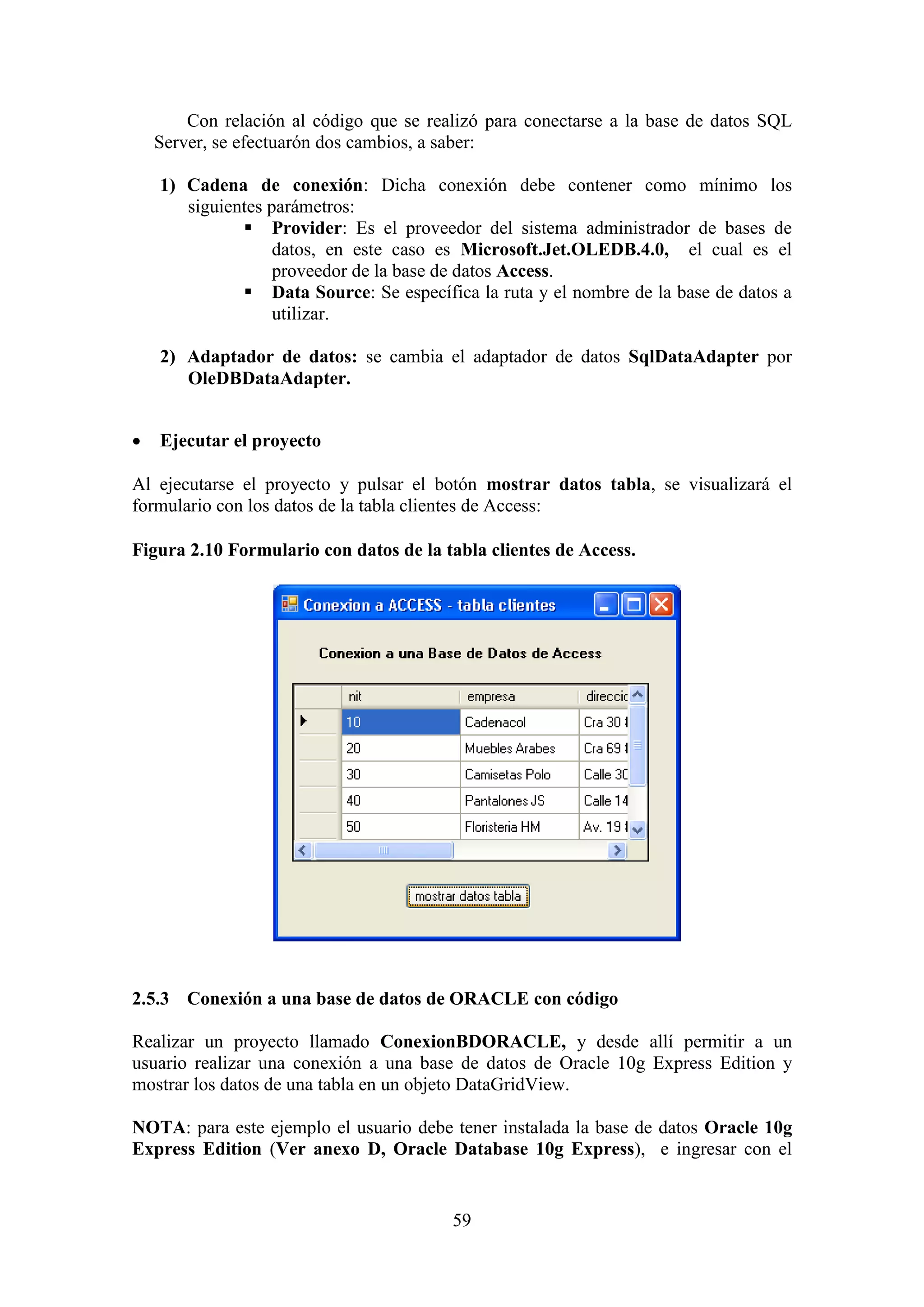 59
Con relación al código que se realizó para conectarse a la base de datos SQL
Server, se efectuarón dos cambios, a saber:
1) Cadena de conexión: Dicha conexión debe contener como mínimo los
siguientes parámetros:
 Provider: Es el proveedor del sistema administrador de bases de
datos, en este caso es Microsoft.Jet.OLEDB.4.0, el cual es el
proveedor de la base de datos Access.
 Data Source: Se específica la ruta y el nombre de la base de datos a
utilizar.
2) Adaptador de datos: se cambia el adaptador de datos SqlDataAdapter por
OleDBDataAdapter.
 Ejecutar el proyecto
Al ejecutarse el proyecto y pulsar el botón mostrar datos tabla, se visualizará el
formulario con los datos de la tabla clientes de Access:
Figura 2.10 Formulario con datos de la tabla clientes de Access.
2.5.3 Conexión a una base de datos de ORACLE con código
Realizar un proyecto llamado ConexionBDORACLE, y desde allí permitir a un
usuario realizar una conexión a una base de datos de Oracle 10g Express Edition y
mostrar los datos de una tabla en un objeto DataGridView.
NOTA: para este ejemplo el usuario debe tener instalada la base de datos Oracle 10g
Express Edition (Ver anexo D, Oracle Database 10g Express), e ingresar con el
 