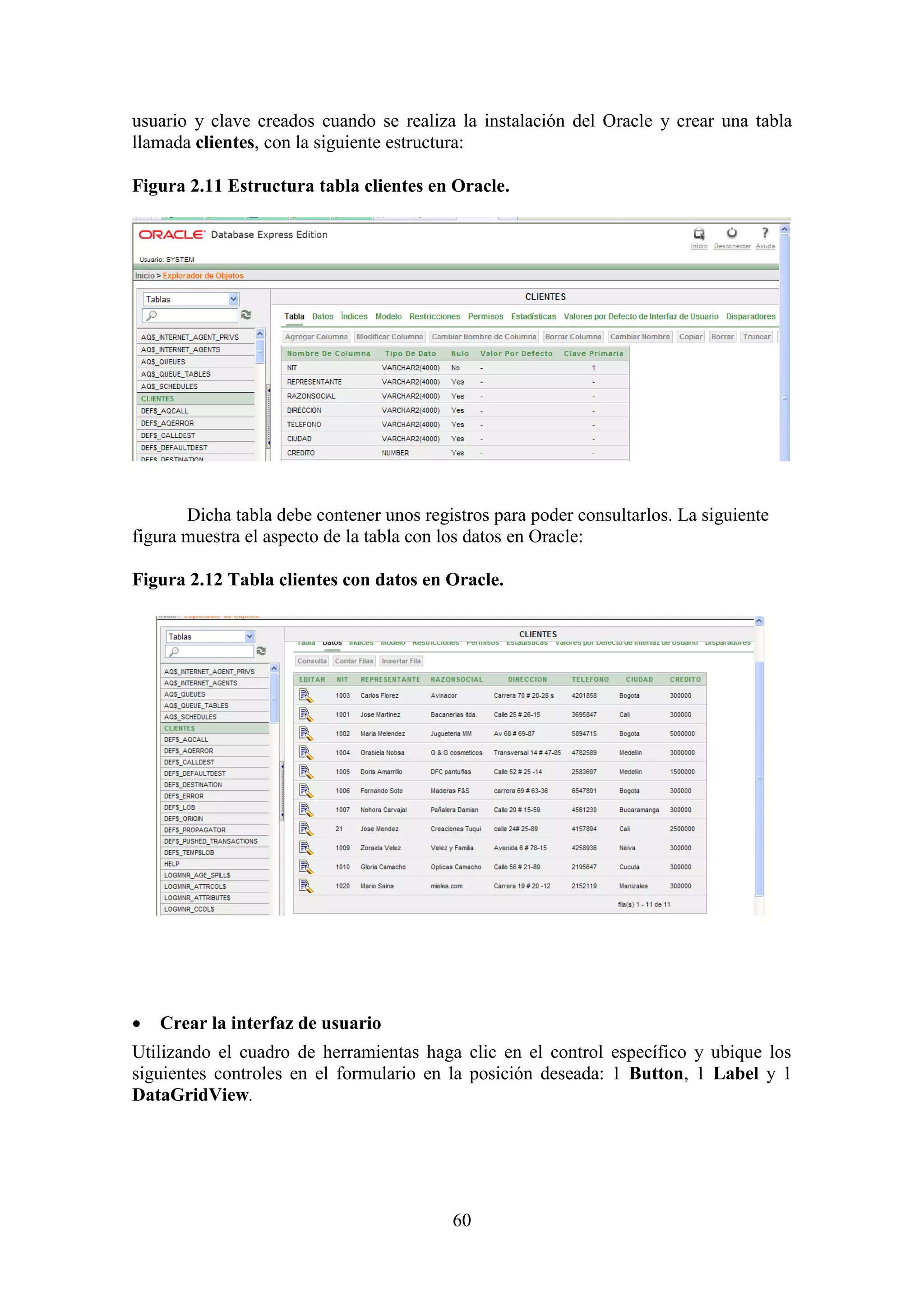 60
usuario y clave creados cuando se realiza la instalación del Oracle y crear una tabla
llamada clientes, con la siguiente estructura:
Figura 2.11 Estructura tabla clientes en Oracle.
Dicha tabla debe contener unos registros para poder consultarlos. La siguiente
figura muestra el aspecto de la tabla con los datos en Oracle:
Figura 2.12 Tabla clientes con datos en Oracle.
 Crear la interfaz de usuario
Utilizando el cuadro de herramientas haga clic en el control específico y ubique los
siguientes controles en el formulario en la posición deseada: 1 Button, 1 Label y 1
DataGridView.
 