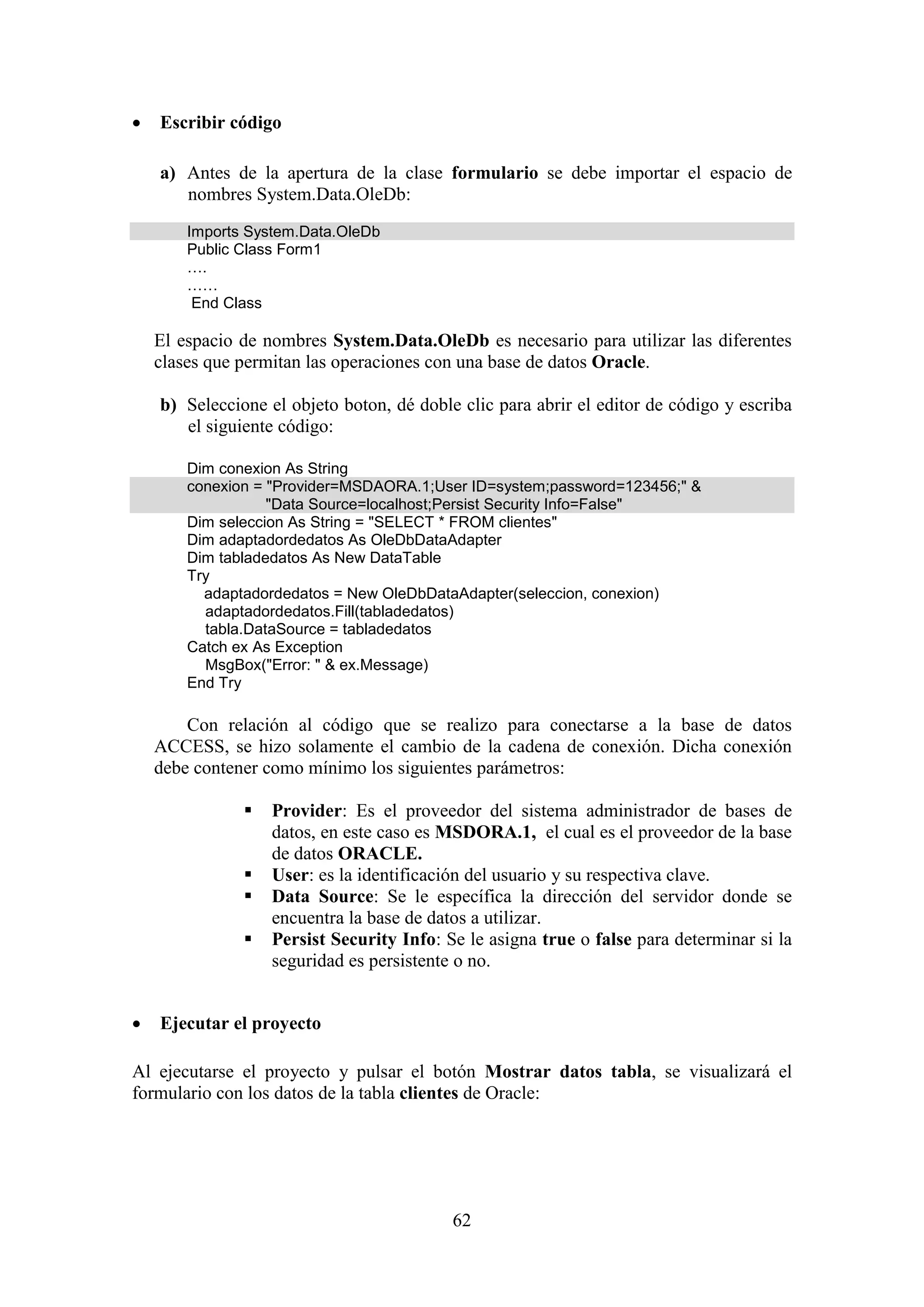62
 Escribir código
a) Antes de la apertura de la clase formulario se debe importar el espacio de
nombres System.Data.OleDb:
Imports System.Data.OleDb
Public Class Form1
….
……
End Class
El espacio de nombres System.Data.OleDb es necesario para utilizar las diferentes
clases que permitan las operaciones con una base de datos Oracle.
b) Seleccione el objeto boton, dé doble clic para abrir el editor de código y escriba
el siguiente código:
Dim conexion As String
conexion = "Provider=MSDAORA.1;User ID=system;password=123456;" &
"Data Source=localhost;Persist Security Info=False"
Dim seleccion As String = "SELECT * FROM clientes"
Dim adaptadordedatos As OleDbDataAdapter
Dim tabladedatos As New DataTable
Try
adaptadordedatos = New OleDbDataAdapter(seleccion, conexion)
adaptadordedatos.Fill(tabladedatos)
tabla.DataSource = tabladedatos
Catch ex As Exception
MsgBox("Error: " & ex.Message)
End Try
Con relación al código que se realizo para conectarse a la base de datos
ACCESS, se hizo solamente el cambio de la cadena de conexión. Dicha conexión
debe contener como mínimo los siguientes parámetros:
 Provider: Es el proveedor del sistema administrador de bases de
datos, en este caso es MSDORA.1, el cual es el proveedor de la base
de datos ORACLE.
 User: es la identificación del usuario y su respectiva clave.
 Data Source: Se le específica la dirección del servidor donde se
encuentra la base de datos a utilizar.
 Persist Security Info: Se le asigna true o false para determinar si la
seguridad es persistente o no.
 Ejecutar el proyecto
Al ejecutarse el proyecto y pulsar el botón Mostrar datos tabla, se visualizará el
formulario con los datos de la tabla clientes de Oracle:
 