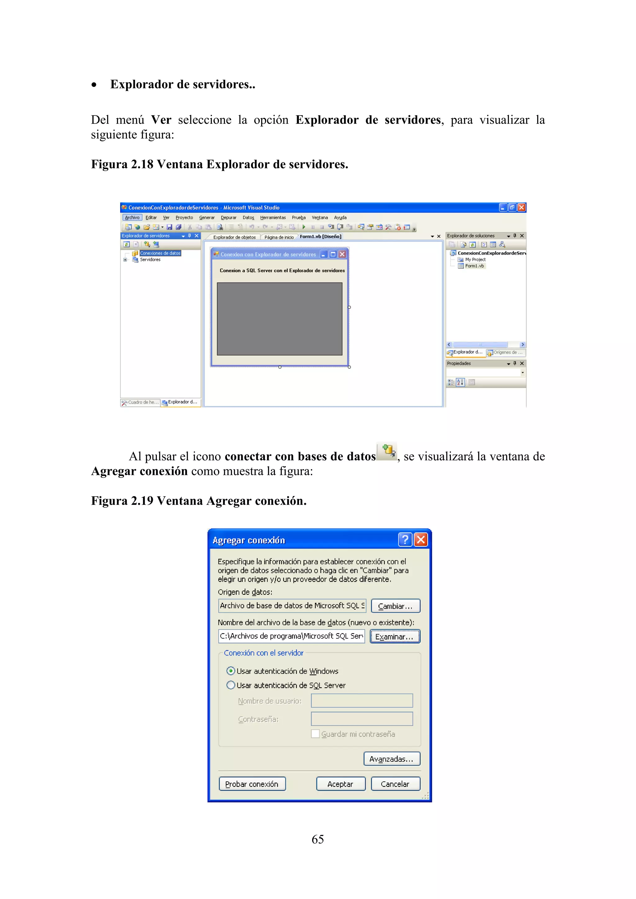 65
 Explorador de servidores..
Del menú Ver seleccione la opción Explorador de servidores, para visualizar la
siguiente figura:
Figura 2.18 Ventana Explorador de servidores.
Al pulsar el icono conectar con bases de datos , se visualizará la ventana de
Agregar conexión como muestra la figura:
Figura 2.19 Ventana Agregar conexión.
 
