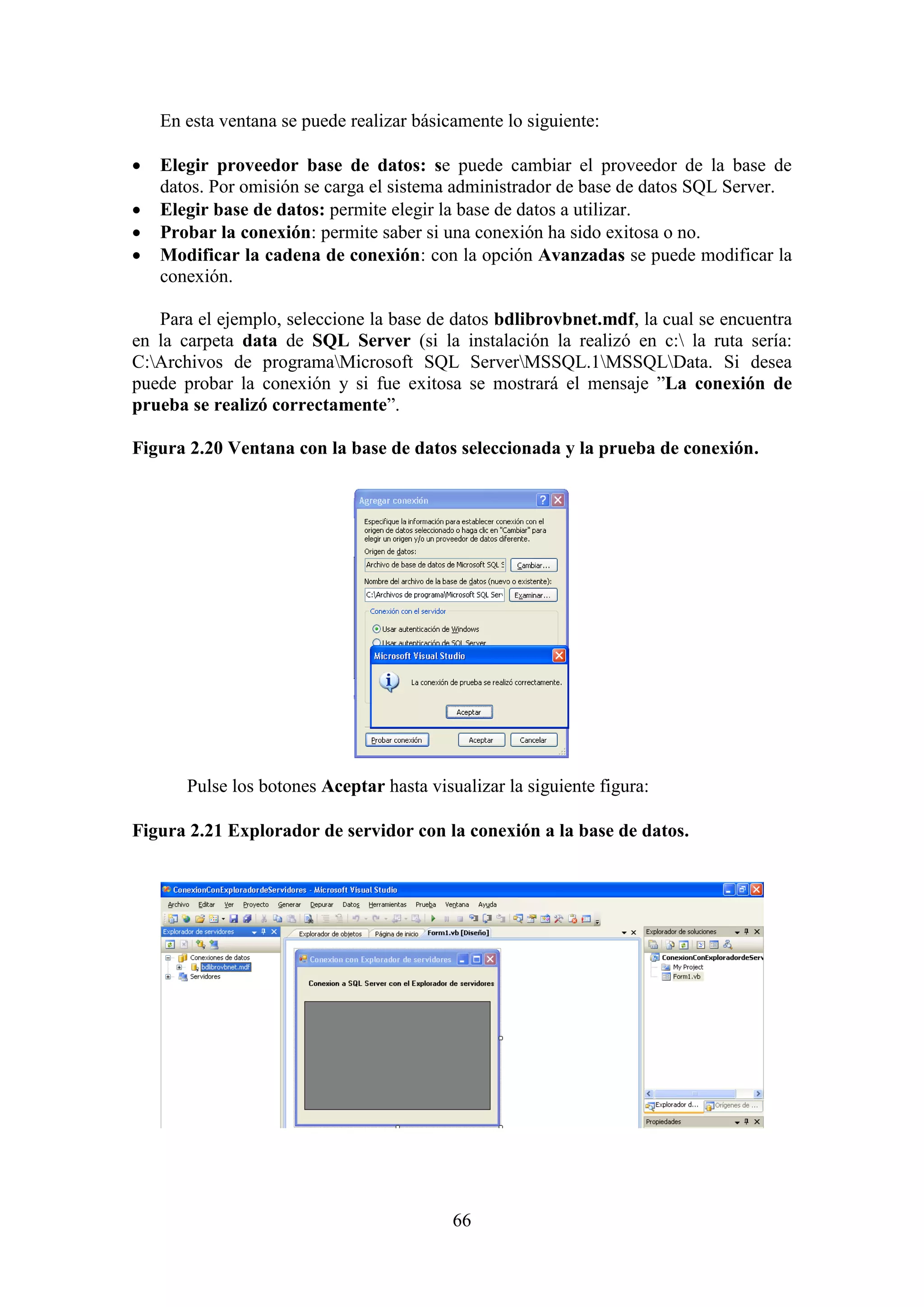 66
En esta ventana se puede realizar básicamente lo siguiente:
 Elegir proveedor base de datos: se puede cambiar el proveedor de la base de
datos. Por omisión se carga el sistema administrador de base de datos SQL Server.
 Elegir base de datos: permite elegir la base de datos a utilizar.
 Probar la conexión: permite saber si una conexión ha sido exitosa o no.
 Modificar la cadena de conexión: con la opción Avanzadas se puede modificar la
conexión.
Para el ejemplo, seleccione la base de datos bdlibrovbnet.mdf, la cual se encuentra
en la carpeta data de SQL Server (si la instalación la realizó en c: la ruta sería:
C:Archivos de programaMicrosoft SQL ServerMSSQL.1MSSQLData. Si desea
puede probar la conexión y si fue exitosa se mostrará el mensaje ”La conexión de
prueba se realizó correctamente”.
Figura 2.20 Ventana con la base de datos seleccionada y la prueba de conexión.
Pulse los botones Aceptar hasta visualizar la siguiente figura:
Figura 2.21 Explorador de servidor con la conexión a la base de datos.
 