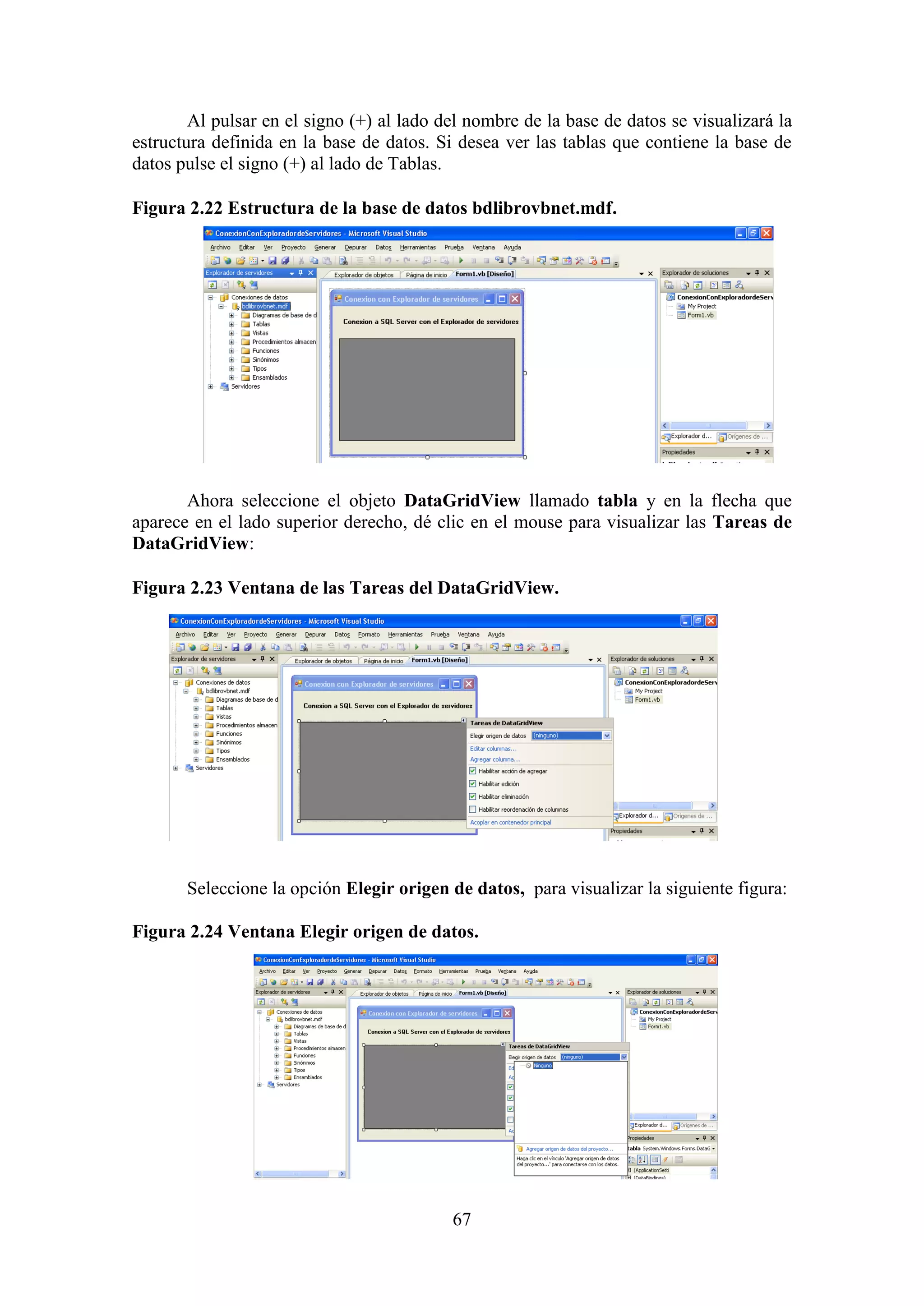 67
Al pulsar en el signo (+) al lado del nombre de la base de datos se visualizará la
estructura definida en la base de datos. Si desea ver las tablas que contiene la base de
datos pulse el signo (+) al lado de Tablas.
Figura 2.22 Estructura de la base de datos bdlibrovbnet.mdf.
Ahora seleccione el objeto DataGridView llamado tabla y en la flecha que
aparece en el lado superior derecho, dé clic en el mouse para visualizar las Tareas de
DataGridView:
Figura 2.23 Ventana de las Tareas del DataGridView.
Seleccione la opción Elegir origen de datos, para visualizar la siguiente figura:
Figura 2.24 Ventana Elegir origen de datos.
 