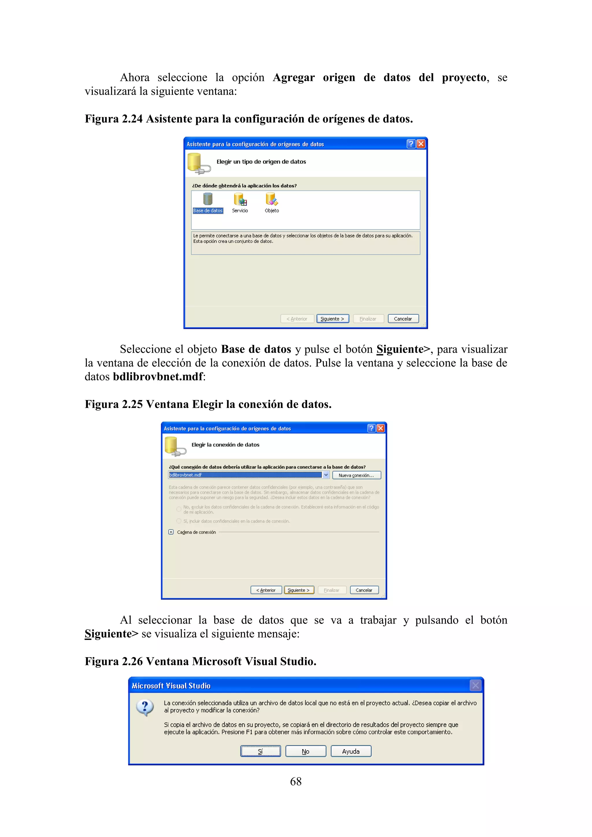 68
Ahora seleccione la opción Agregar origen de datos del proyecto, se
visualizará la siguiente ventana:
Figura 2.24 Asistente para la configuración de orígenes de datos.
Seleccione el objeto Base de datos y pulse el botón Siguiente>, para visualizar
la ventana de elección de la conexión de datos. Pulse la ventana y seleccione la base de
datos bdlibrovbnet.mdf:
Figura 2.25 Ventana Elegir la conexión de datos.
Al seleccionar la base de datos que se va a trabajar y pulsando el botón
Siguiente> se visualiza el siguiente mensaje:
Figura 2.26 Ventana Microsoft Visual Studio.
 