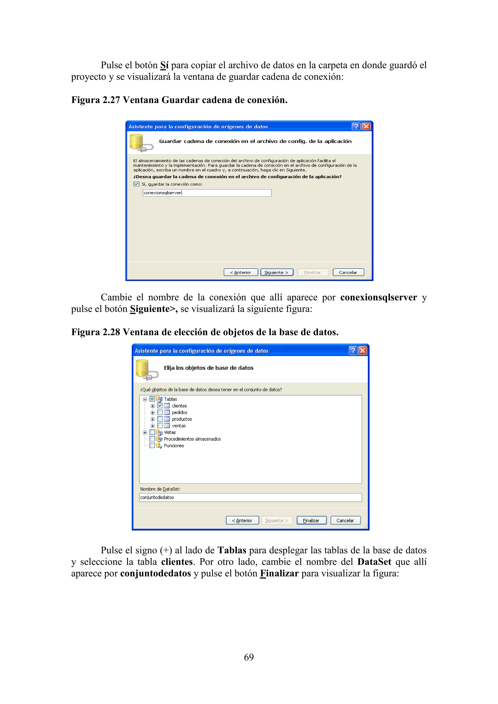 69
Pulse el botón Sí para copiar el archivo de datos en la carpeta en donde guardó el
proyecto y se visualizará la ventana de guardar cadena de conexión:
Figura 2.27 Ventana Guardar cadena de conexión.
Cambie el nombre de la conexión que allí aparece por conexionsqlserver y
pulse el botón Siguiente>, se visualizará la siguiente figura:
Figura 2.28 Ventana de elección de objetos de la base de datos.
Pulse el signo (+) al lado de Tablas para desplegar las tablas de la base de datos
y seleccione la tabla clientes. Por otro lado, cambie el nombre del DataSet que allí
aparece por conjuntodedatos y pulse el botón Finalizar para visualizar la figura:
 