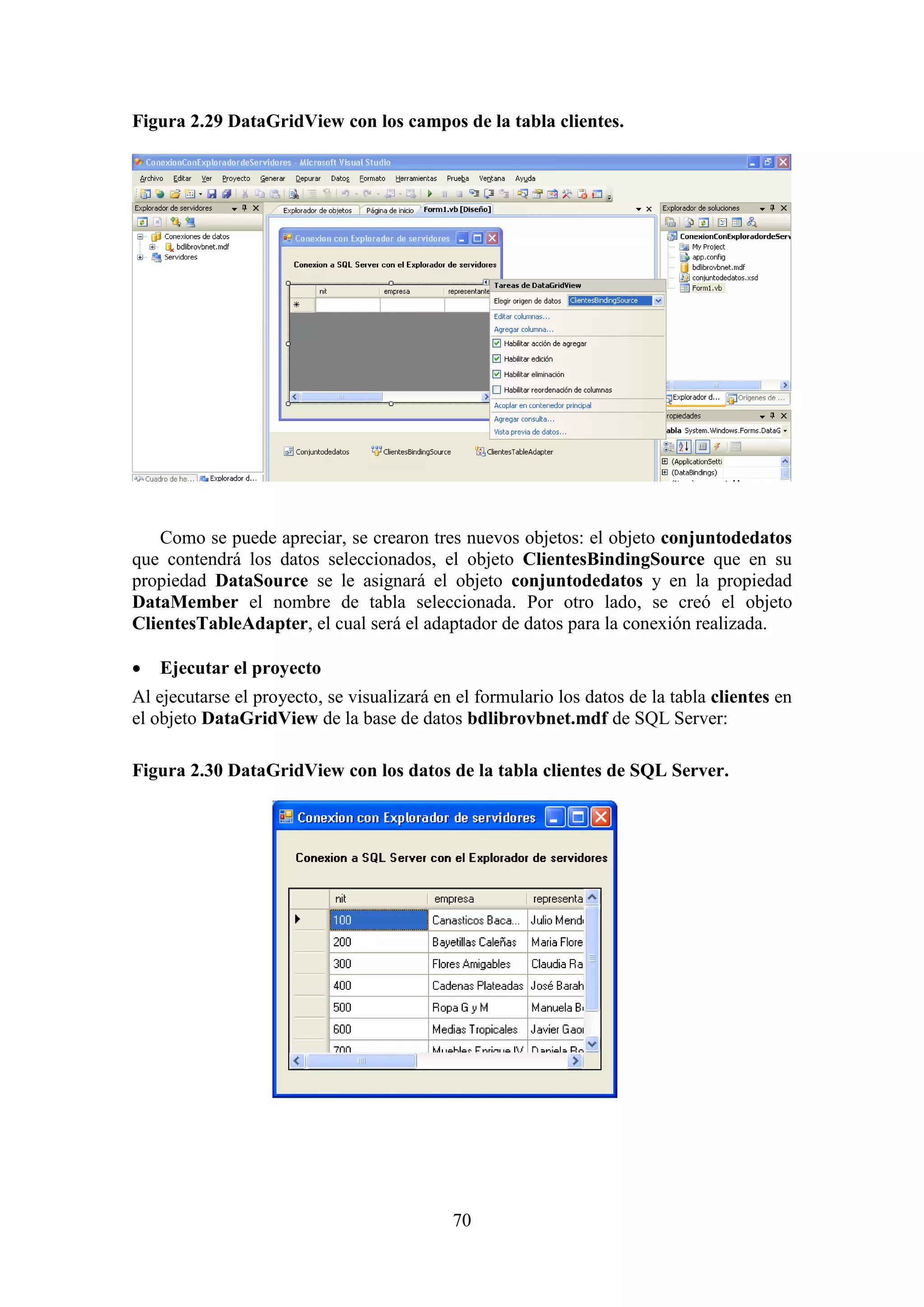 70
Figura 2.29 DataGridView con los campos de la tabla clientes.
Como se puede apreciar, se crearon tres nuevos objetos: el objeto conjuntodedatos
que contendrá los datos seleccionados, el objeto ClientesBindingSource que en su
propiedad DataSource se le asignará el objeto conjuntodedatos y en la propiedad
DataMember el nombre de tabla seleccionada. Por otro lado, se creó el objeto
ClientesTableAdapter, el cual será el adaptador de datos para la conexión realizada.
 Ejecutar el proyecto
Al ejecutarse el proyecto, se visualizará en el formulario los datos de la tabla clientes en
el objeto DataGridView de la base de datos bdlibrovbnet.mdf de SQL Server:
Figura 2.30 DataGridView con los datos de la tabla clientes de SQL Server.
 