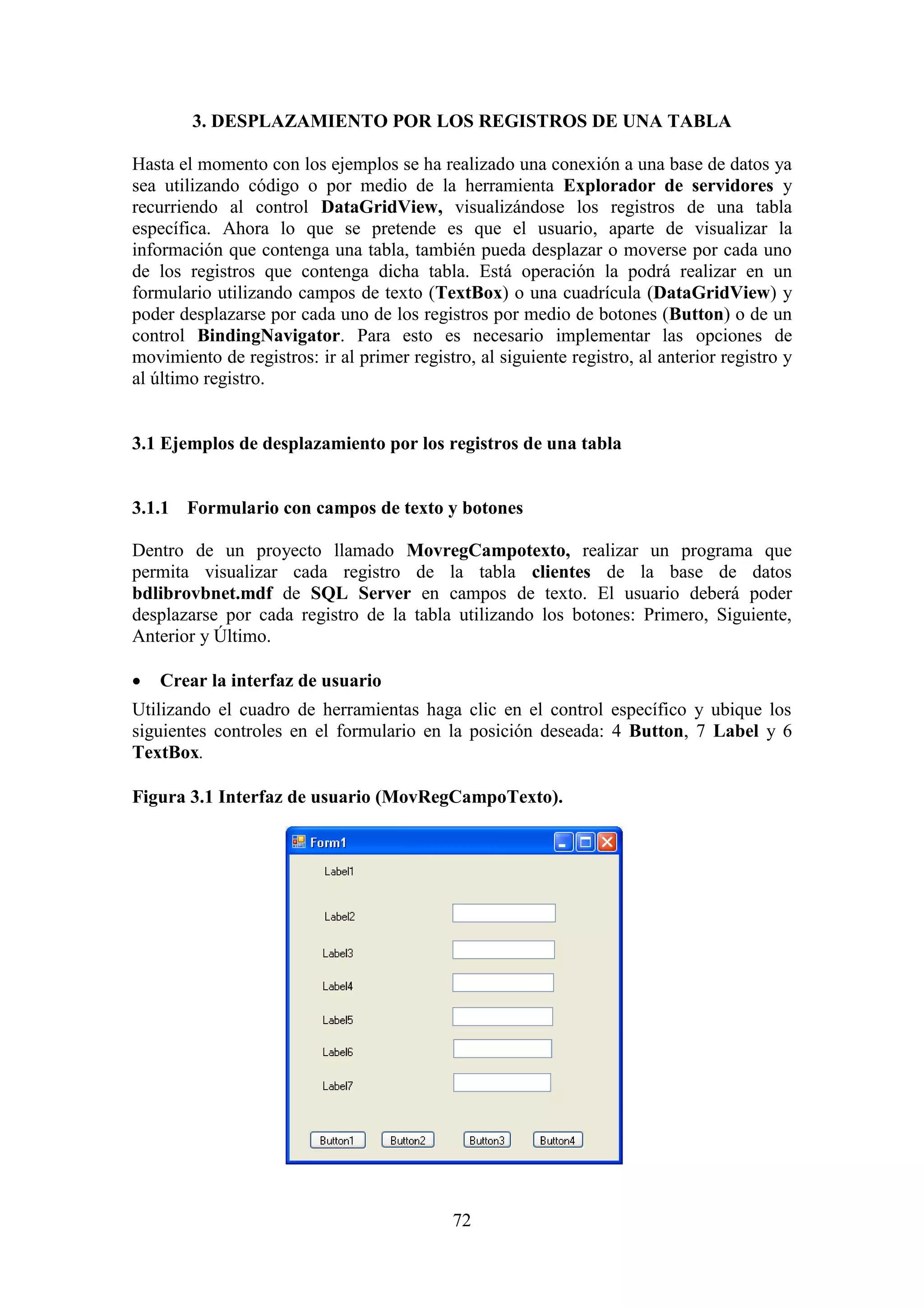 72
3. DESPLAZAMIENTO POR LOS REGISTROS DE UNA TABLA
Hasta el momento con los ejemplos se ha realizado una conexión a una base de datos ya
sea utilizando código o por medio de la herramienta Explorador de servidores y
recurriendo al control DataGridView, visualizándose los registros de una tabla
específica. Ahora lo que se pretende es que el usuario, aparte de visualizar la
información que contenga una tabla, también pueda desplazar o moverse por cada uno
de los registros que contenga dicha tabla. Está operación la podrá realizar en un
formulario utilizando campos de texto (TextBox) o una cuadrícula (DataGridView) y
poder desplazarse por cada uno de los registros por medio de botones (Button) o de un
control BindingNavigator. Para esto es necesario implementar las opciones de
movimiento de registros: ir al primer registro, al siguiente registro, al anterior registro y
al último registro.
3.1 Ejemplos de desplazamiento por los registros de una tabla
3.1.1 Formulario con campos de texto y botones
Dentro de un proyecto llamado MovregCampotexto, realizar un programa que
permita visualizar cada registro de la tabla clientes de la base de datos
bdlibrovbnet.mdf de SQL Server en campos de texto. El usuario deberá poder
desplazarse por cada registro de la tabla utilizando los botones: Primero, Siguiente,
Anterior y Último.
 Crear la interfaz de usuario
Utilizando el cuadro de herramientas haga clic en el control específico y ubique los
siguientes controles en el formulario en la posición deseada: 4 Button, 7 Label y 6
TextBox.
Figura 3.1 Interfaz de usuario (MovRegCampoTexto).
 