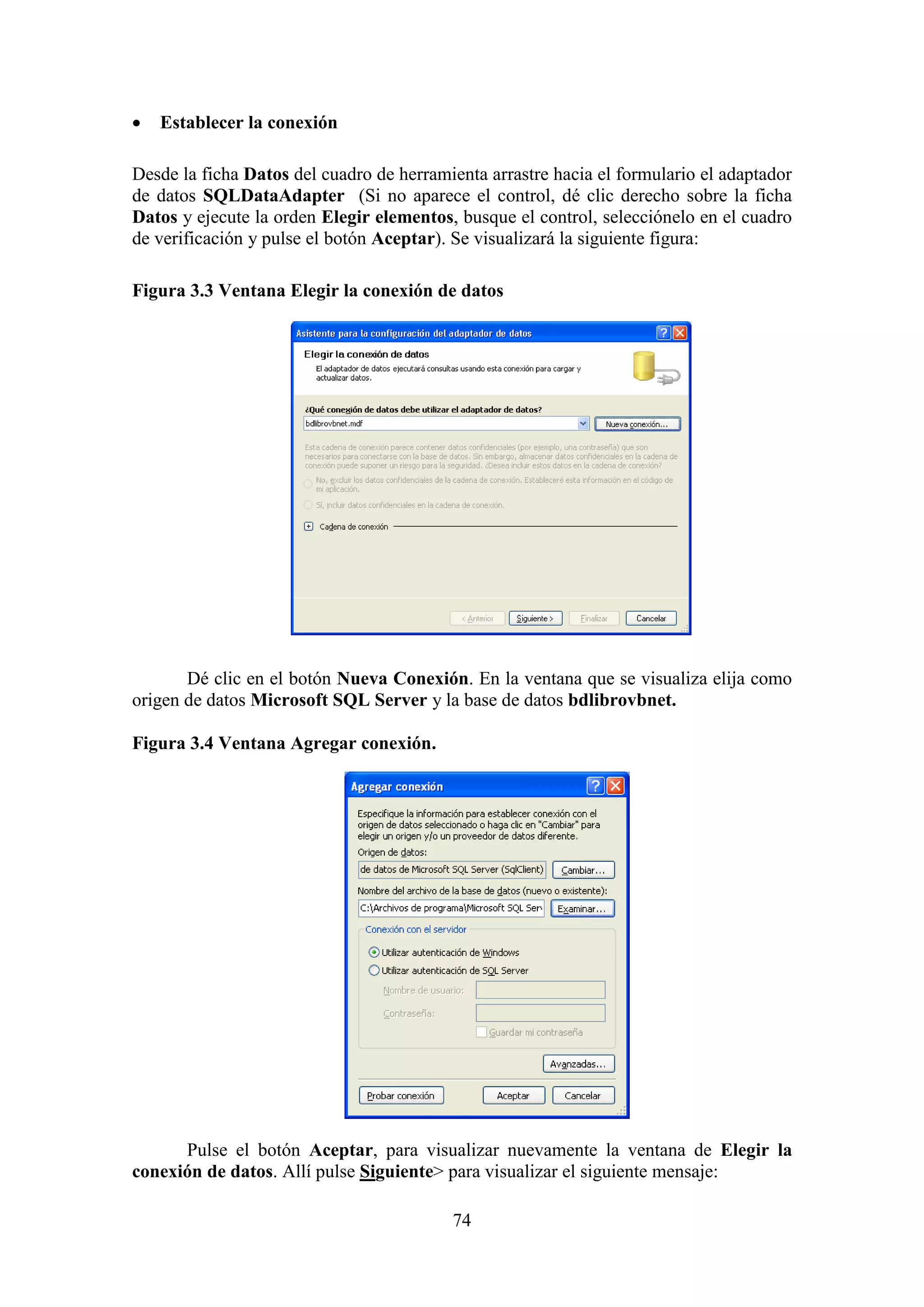 74
 Establecer la conexión
Desde la ficha Datos del cuadro de herramienta arrastre hacia el formulario el adaptador
de datos SQLDataAdapter (Si no aparece el control, dé clic derecho sobre la ficha
Datos y ejecute la orden Elegir elementos, busque el control, selecciónelo en el cuadro
de verificación y pulse el botón Aceptar). Se visualizará la siguiente figura:
Figura 3.3 Ventana Elegir la conexión de datos
Dé clic en el botón Nueva Conexión. En la ventana que se visualiza elija como
origen de datos Microsoft SQL Server y la base de datos bdlibrovbnet.
Figura 3.4 Ventana Agregar conexión.
Pulse el botón Aceptar, para visualizar nuevamente la ventana de Elegir la
conexión de datos. Allí pulse Siguiente> para visualizar el siguiente mensaje:
 