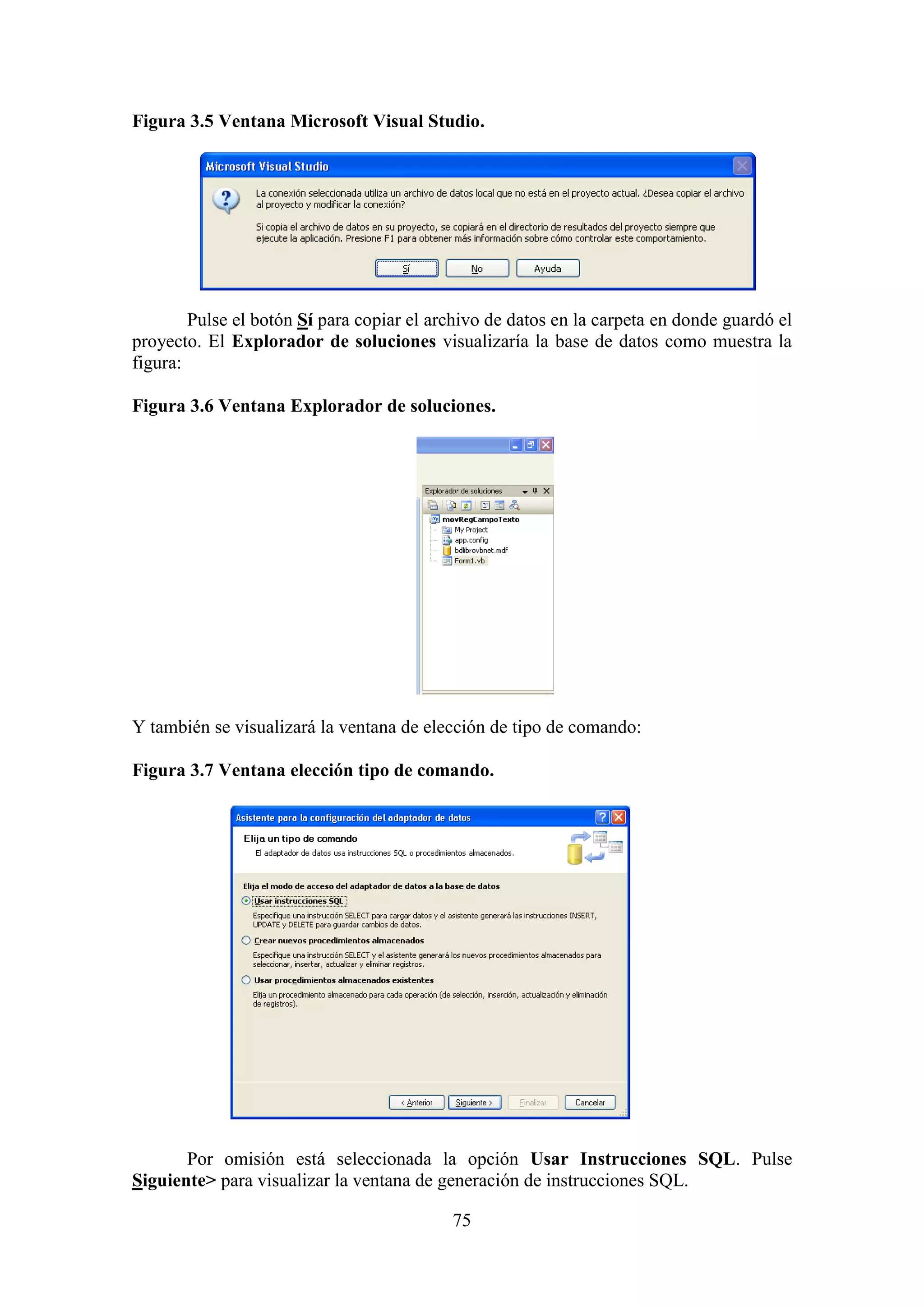 75
Figura 3.5 Ventana Microsoft Visual Studio.
Pulse el botón Sí para copiar el archivo de datos en la carpeta en donde guardó el
proyecto. El Explorador de soluciones visualizaría la base de datos como muestra la
figura:
Figura 3.6 Ventana Explorador de soluciones.
Y también se visualizará la ventana de elección de tipo de comando:
Figura 3.7 Ventana elección tipo de comando.
Por omisión está seleccionada la opción Usar Instrucciones SQL. Pulse
Siguiente> para visualizar la ventana de generación de instrucciones SQL.
 