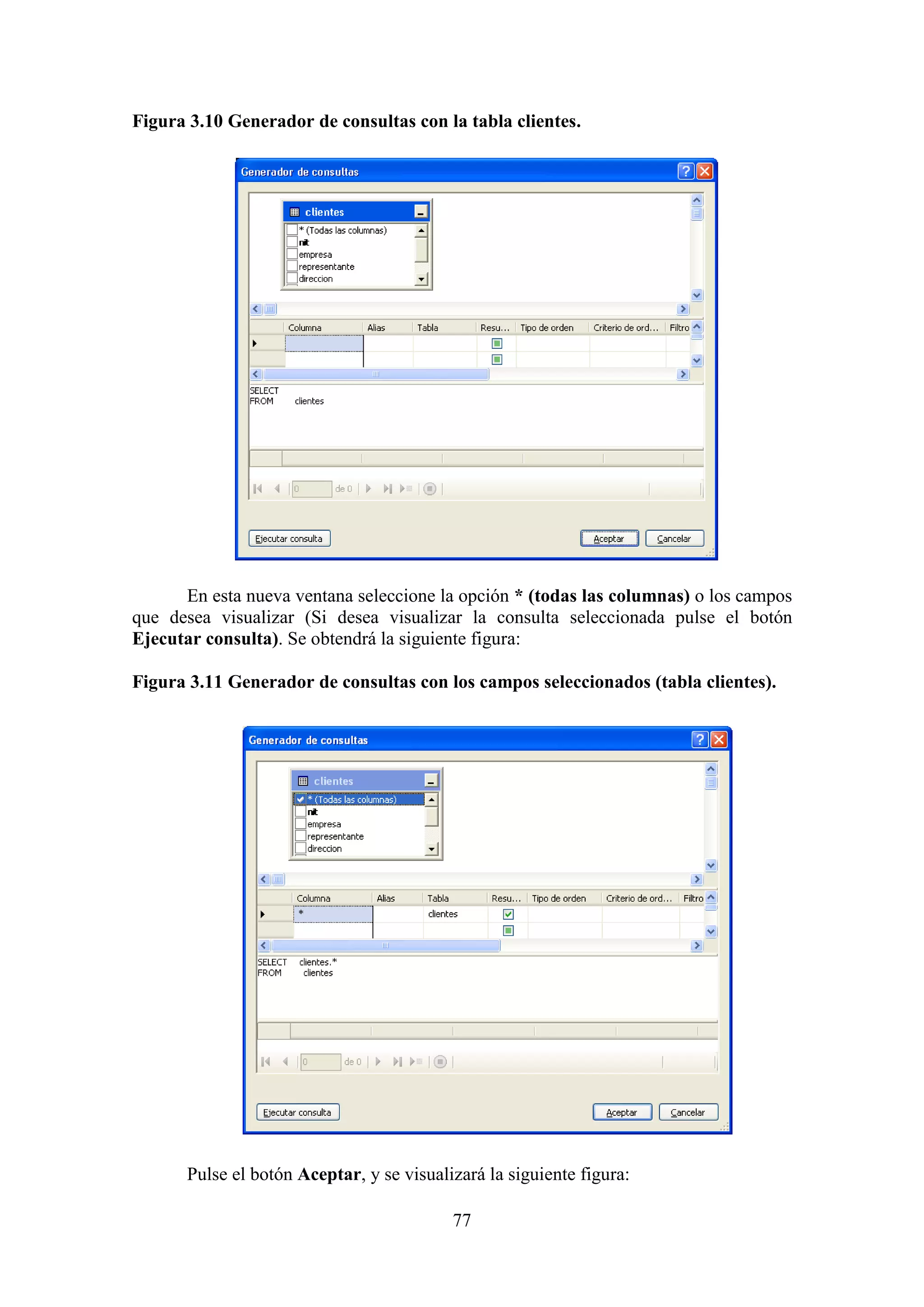 77
Figura 3.10 Generador de consultas con la tabla clientes.
En esta nueva ventana seleccione la opción * (todas las columnas) o los campos
que desea visualizar (Si desea visualizar la consulta seleccionada pulse el botón
Ejecutar consulta). Se obtendrá la siguiente figura:
Figura 3.11 Generador de consultas con los campos seleccionados (tabla clientes).
Pulse el botón Aceptar, y se visualizará la siguiente figura:
 