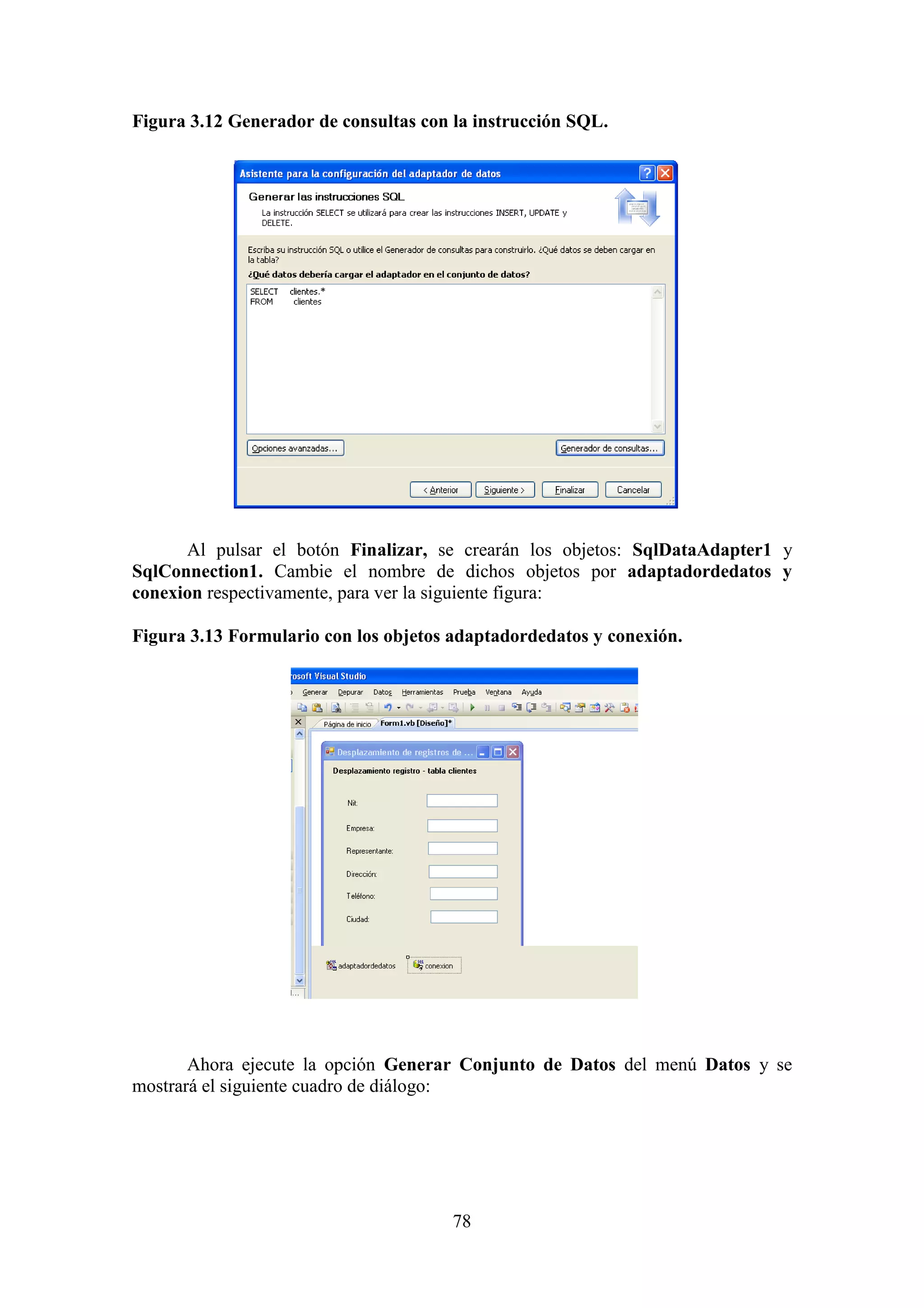 78
Figura 3.12 Generador de consultas con la instrucción SQL.
Al pulsar el botón Finalizar, se crearán los objetos: SqlDataAdapter1 y
SqlConnection1. Cambie el nombre de dichos objetos por adaptadordedatos y
conexion respectivamente, para ver la siguiente figura:
Figura 3.13 Formulario con los objetos adaptadordedatos y conexión.
Ahora ejecute la opción Generar Conjunto de Datos del menú Datos y se
mostrará el siguiente cuadro de diálogo:
 