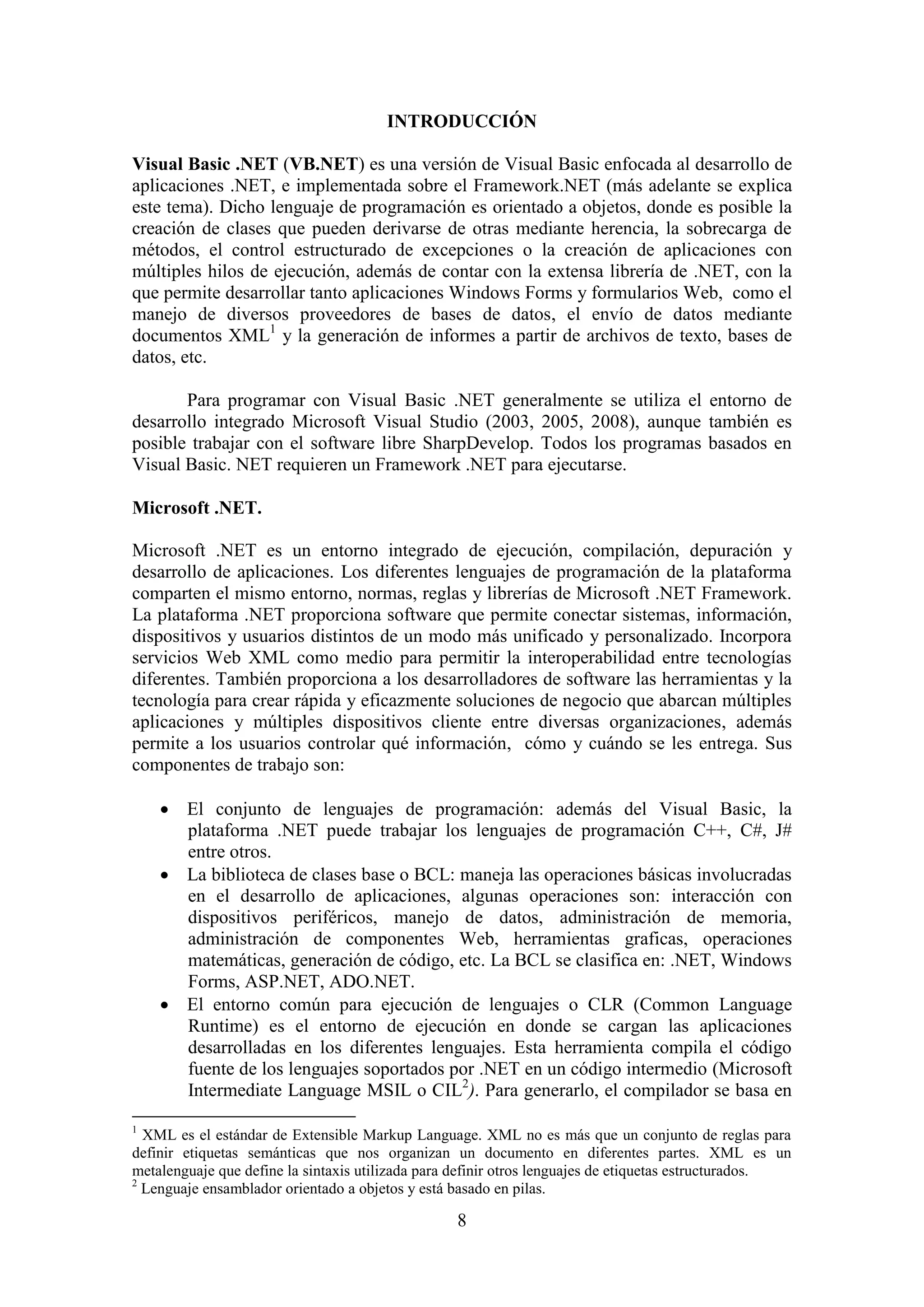 8
INTRODUCCIÓN
Visual Basic .NET (VB.NET) es una versión de Visual Basic enfocada al desarrollo de
aplicaciones .NET, e implementada sobre el Framework.NET (más adelante se explica
este tema). Dicho lenguaje de programación es orientado a objetos, donde es posible la
creación de clases que pueden derivarse de otras mediante herencia, la sobrecarga de
métodos, el control estructurado de excepciones o la creación de aplicaciones con
múltiples hilos de ejecución, además de contar con la extensa librería de .NET, con la
que permite desarrollar tanto aplicaciones Windows Forms y formularios Web, como el
manejo de diversos proveedores de bases de datos, el envío de datos mediante
documentos XML1
y la generación de informes a partir de archivos de texto, bases de
datos, etc.
Para programar con Visual Basic .NET generalmente se utiliza el entorno de
desarrollo integrado Microsoft Visual Studio (2003, 2005, 2008), aunque también es
posible trabajar con el software libre SharpDevelop. Todos los programas basados en
Visual Basic. NET requieren un Framework .NET para ejecutarse.
Microsoft .NET.
Microsoft .NET es un entorno integrado de ejecución, compilación, depuración y
desarrollo de aplicaciones. Los diferentes lenguajes de programación de la plataforma
comparten el mismo entorno, normas, reglas y librerías de Microsoft .NET Framework.
La plataforma .NET proporciona software que permite conectar sistemas, información,
dispositivos y usuarios distintos de un modo más unificado y personalizado. Incorpora
servicios Web XML como medio para permitir la interoperabilidad entre tecnologías
diferentes. También proporciona a los desarrolladores de software las herramientas y la
tecnología para crear rápida y eficazmente soluciones de negocio que abarcan múltiples
aplicaciones y múltiples dispositivos cliente entre diversas organizaciones, además
permite a los usuarios controlar qué información, cómo y cuándo se les entrega. Sus
componentes de trabajo son:
 El conjunto de lenguajes de programación: además del Visual Basic, la
plataforma .NET puede trabajar los lenguajes de programación C++, C#, J#
entre otros.
 La biblioteca de clases base o BCL: maneja las operaciones básicas involucradas
en el desarrollo de aplicaciones, algunas operaciones son: interacción con
dispositivos periféricos, manejo de datos, administración de memoria,
administración de componentes Web, herramientas graficas, operaciones
matemáticas, generación de código, etc. La BCL se clasifica en: .NET, Windows
Forms, ASP.NET, ADO.NET.
 El entorno común para ejecución de lenguajes o CLR (Common Language
Runtime) es el entorno de ejecución en donde se cargan las aplicaciones
desarrolladas en los diferentes lenguajes. Esta herramienta compila el código
fuente de los lenguajes soportados por .NET en un código intermedio (Microsoft
Intermediate Language MSIL o CIL2
). Para generarlo, el compilador se basa en
1
XML es el estándar de Extensible Markup Language. XML no es más que un conjunto de reglas para
definir etiquetas semánticas que nos organizan un documento en diferentes partes. XML es un
metalenguaje que define la sintaxis utilizada para definir otros lenguajes de etiquetas estructurados.
2
Lenguaje ensamblador orientado a objetos y está basado en pilas.
 
