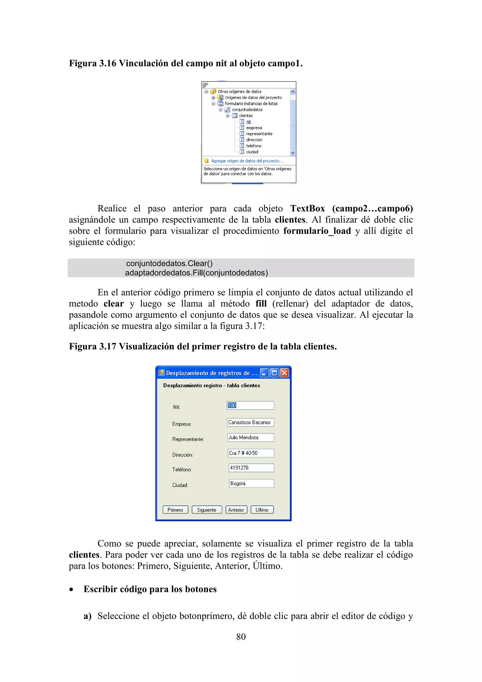 80
Figura 3.16 Vinculación del campo nit al objeto campo1.
Realice el paso anterior para cada objeto TextBox (campo2…campo6)
asignándole un campo respectivamente de la tabla clientes. Al finalizar dé doble clic
sobre el formulario para visualizar el procedimiento formulario_load y allí digite el
siguiente código:
conjuntodedatos.Clear()
adaptadordedatos.Fill(conjuntodedatos)
En el anterior código primero se limpia el conjunto de datos actual utilizando el
metodo clear y luego se llama al método fill (rellenar) del adaptador de datos,
pasandole como argumento el conjunto de datos que se desea visualizar. Al ejecutar la
aplicación se muestra algo similar a la figura 3.17:
Figura 3.17 Visualización del primer registro de la tabla clientes.
Como se puede apreciar, solamente se visualiza el primer registro de la tabla
clientes. Para poder ver cada uno de los registros de la tabla se debe realizar el código
para los botones: Primero, Siguiente, Anterior, Último.
 Escribir código para los botones
a) Seleccione el objeto botonprimero, dé doble clic para abrir el editor de código y
 