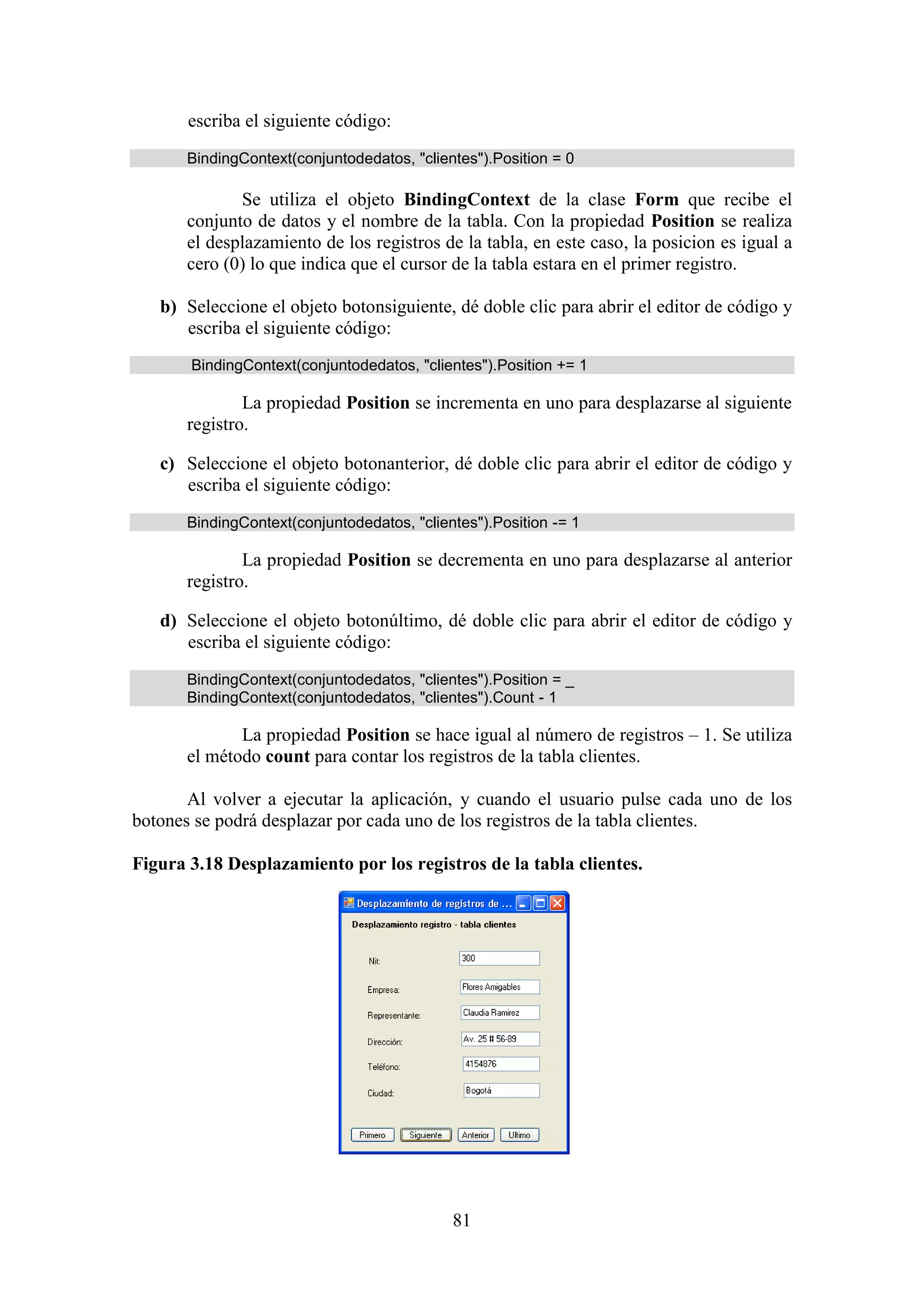 81
escriba el siguiente código:
BindingContext(conjuntodedatos, "clientes").Position = 0
Se utiliza el objeto BindingContext de la clase Form que recibe el
conjunto de datos y el nombre de la tabla. Con la propiedad Position se realiza
el desplazamiento de los registros de la tabla, en este caso, la posicion es igual a
cero (0) lo que indica que el cursor de la tabla estara en el primer registro.
b) Seleccione el objeto botonsiguiente, dé doble clic para abrir el editor de código y
escriba el siguiente código:
BindingContext(conjuntodedatos, "clientes").Position += 1
La propiedad Position se incrementa en uno para desplazarse al siguiente
registro.
c) Seleccione el objeto botonanterior, dé doble clic para abrir el editor de código y
escriba el siguiente código:
BindingContext(conjuntodedatos, "clientes").Position -= 1
La propiedad Position se decrementa en uno para desplazarse al anterior
registro.
d) Seleccione el objeto botonúltimo, dé doble clic para abrir el editor de código y
escriba el siguiente código:
BindingContext(conjuntodedatos, "clientes").Position = _
BindingContext(conjuntodedatos, "clientes").Count - 1
La propiedad Position se hace igual al número de registros – 1. Se utiliza
el método count para contar los registros de la tabla clientes.
Al volver a ejecutar la aplicación, y cuando el usuario pulse cada uno de los
botones se podrá desplazar por cada uno de los registros de la tabla clientes.
Figura 3.18 Desplazamiento por los registros de la tabla clientes.
 