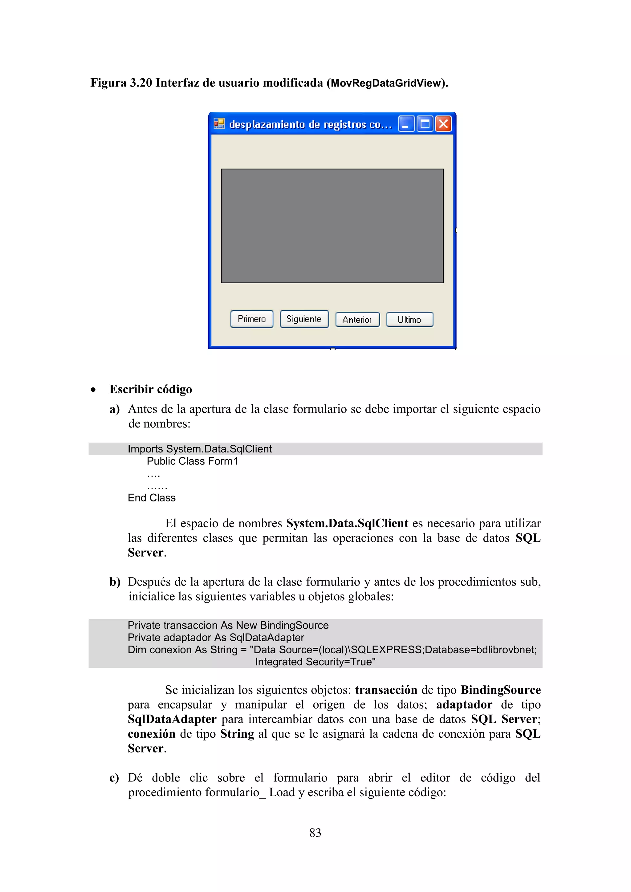 83
Figura 3.20 Interfaz de usuario modificada (MovRegDataGridView).
 Escribir código
a) Antes de la apertura de la clase formulario se debe importar el siguiente espacio
de nombres:
Imports System.Data.SqlClient
Public Class Form1
….
……
End Class
El espacio de nombres System.Data.SqlClient es necesario para utilizar
las diferentes clases que permitan las operaciones con la base de datos SQL
Server.
b) Después de la apertura de la clase formulario y antes de los procedimientos sub,
inicialice las siguientes variables u objetos globales:
Private transaccion As New BindingSource
Private adaptador As SqlDataAdapter
Dim conexion As String = "Data Source=(local)SQLEXPRESS;Database=bdlibrovbnet;
Integrated Security=True"
Se inicializan los siguientes objetos: transacción de tipo BindingSource
para encapsular y manipular el origen de los datos; adaptador de tipo
SqlDataAdapter para intercambiar datos con una base de datos SQL Server;
conexión de tipo String al que se le asignará la cadena de conexión para SQL
Server.
c) Dé doble clic sobre el formulario para abrir el editor de código del
procedimiento formulario_ Load y escriba el siguiente código:
 