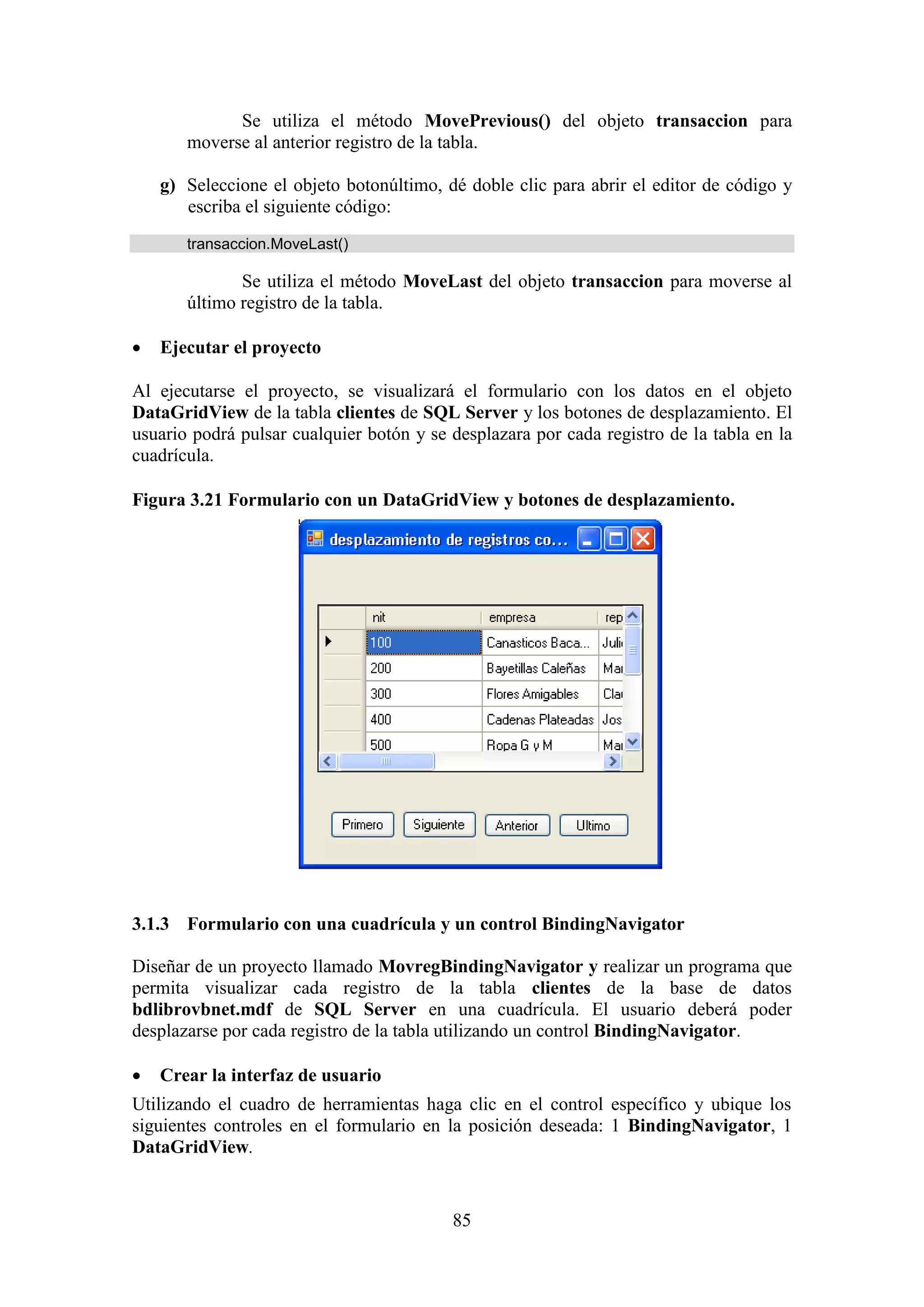 85
Se utiliza el método MovePrevious() del objeto transaccion para
moverse al anterior registro de la tabla.
g) Seleccione el objeto botonúltimo, dé doble clic para abrir el editor de código y
escriba el siguiente código:
transaccion.MoveLast()
Se utiliza el método MoveLast del objeto transaccion para moverse al
último registro de la tabla.
 Ejecutar el proyecto
Al ejecutarse el proyecto, se visualizará el formulario con los datos en el objeto
DataGridView de la tabla clientes de SQL Server y los botones de desplazamiento. El
usuario podrá pulsar cualquier botón y se desplazara por cada registro de la tabla en la
cuadrícula.
Figura 3.21 Formulario con un DataGridView y botones de desplazamiento.
3.1.3 Formulario con una cuadrícula y un control BindingNavigator
Diseñar de un proyecto llamado MovregBindingNavigator y realizar un programa que
permita visualizar cada registro de la tabla clientes de la base de datos
bdlibrovbnet.mdf de SQL Server en una cuadrícula. El usuario deberá poder
desplazarse por cada registro de la tabla utilizando un control BindingNavigator.
 Crear la interfaz de usuario
Utilizando el cuadro de herramientas haga clic en el control específico y ubique los
siguientes controles en el formulario en la posición deseada: 1 BindingNavigator, 1
DataGridView.
 