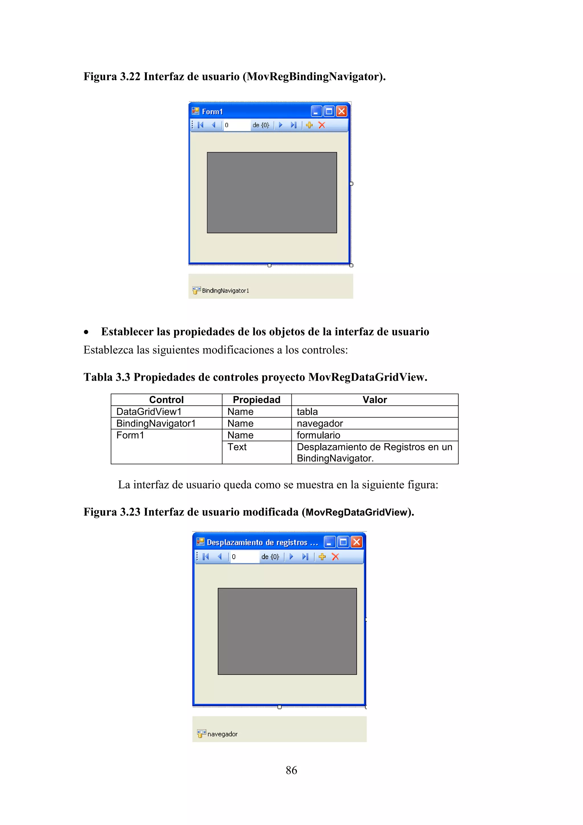 86
Figura 3.22 Interfaz de usuario (MovRegBindingNavigator).
 Establecer las propiedades de los objetos de la interfaz de usuario
Establezca las siguientes modificaciones a los controles:
Tabla 3.3 Propiedades de controles proyecto MovRegDataGridView.
Control Propiedad Valor
DataGridView1 Name tabla
BindingNavigator1 Name navegador
Form1 Name formulario
Text Desplazamiento de Registros en un
BindingNavigator.
La interfaz de usuario queda como se muestra en la siguiente figura:
Figura 3.23 Interfaz de usuario modificada (MovRegDataGridView).
 