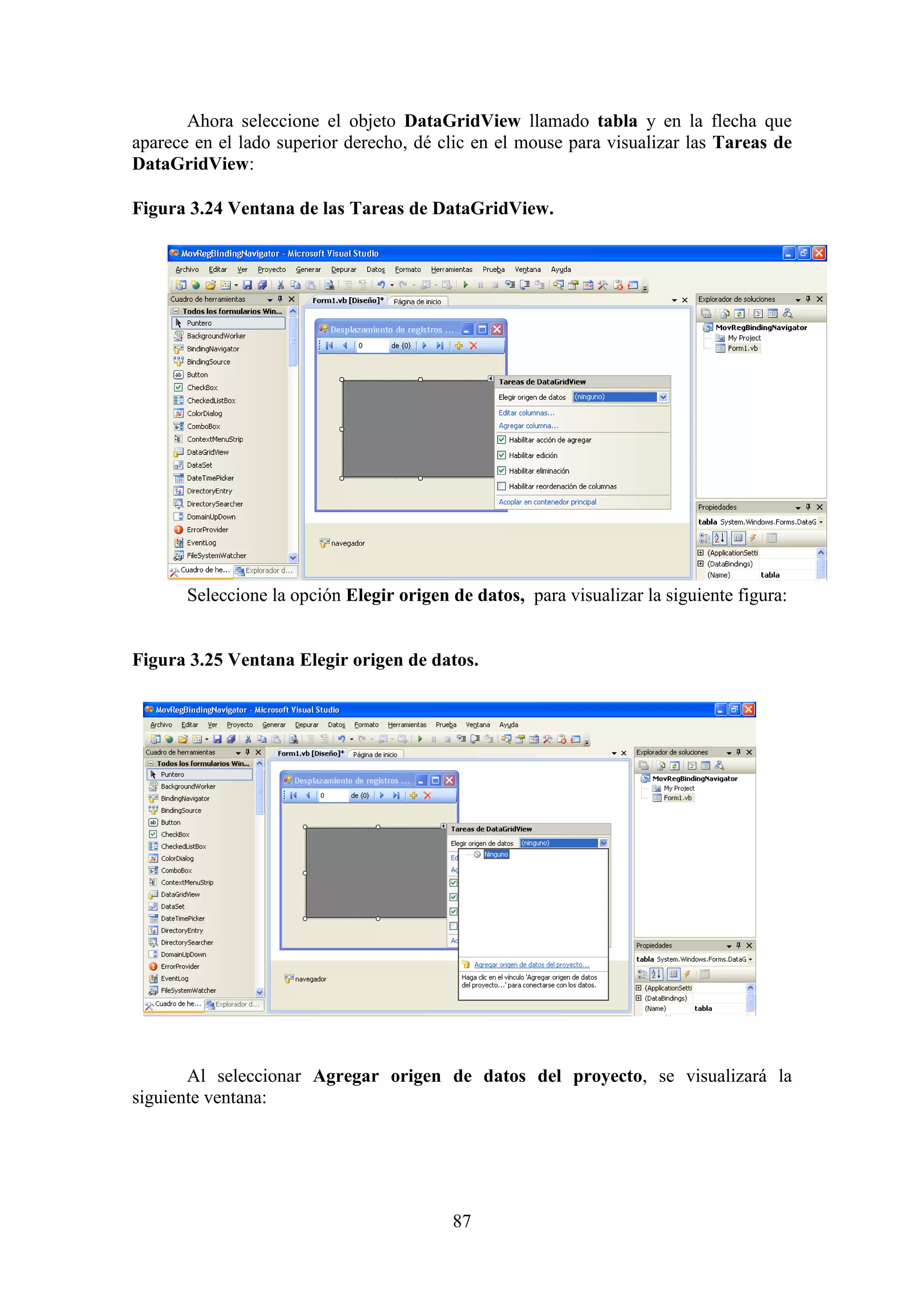 87
Ahora seleccione el objeto DataGridView llamado tabla y en la flecha que
aparece en el lado superior derecho, dé clic en el mouse para visualizar las Tareas de
DataGridView:
Figura 3.24 Ventana de las Tareas de DataGridView.
Seleccione la opción Elegir origen de datos, para visualizar la siguiente figura:
Figura 3.25 Ventana Elegir origen de datos.
Al seleccionar Agregar origen de datos del proyecto, se visualizará la
siguiente ventana:
 