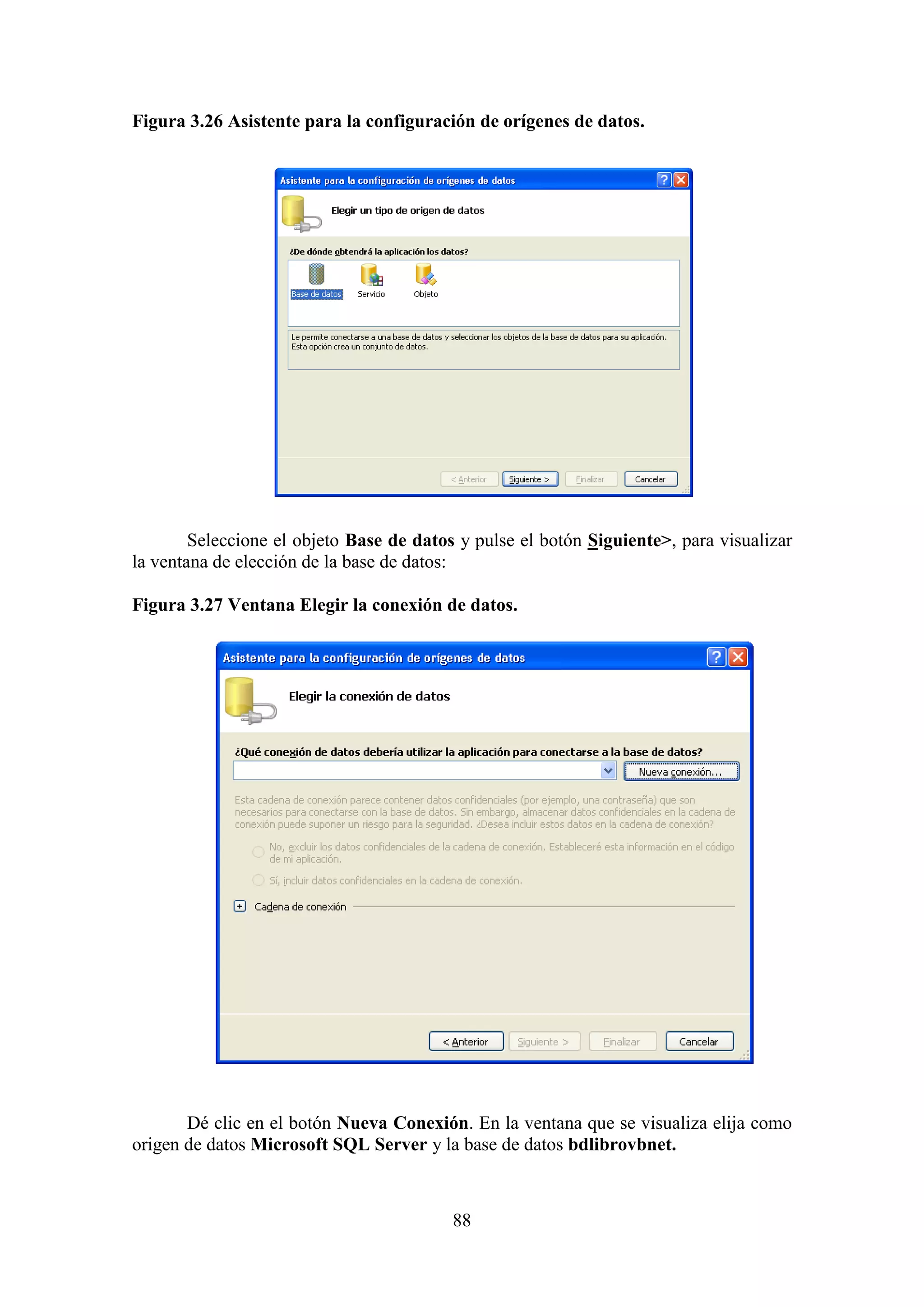 88
Figura 3.26 Asistente para la configuración de orígenes de datos.
Seleccione el objeto Base de datos y pulse el botón Siguiente>, para visualizar
la ventana de elección de la base de datos:
Figura 3.27 Ventana Elegir la conexión de datos.
Dé clic en el botón Nueva Conexión. En la ventana que se visualiza elija como
origen de datos Microsoft SQL Server y la base de datos bdlibrovbnet.
 