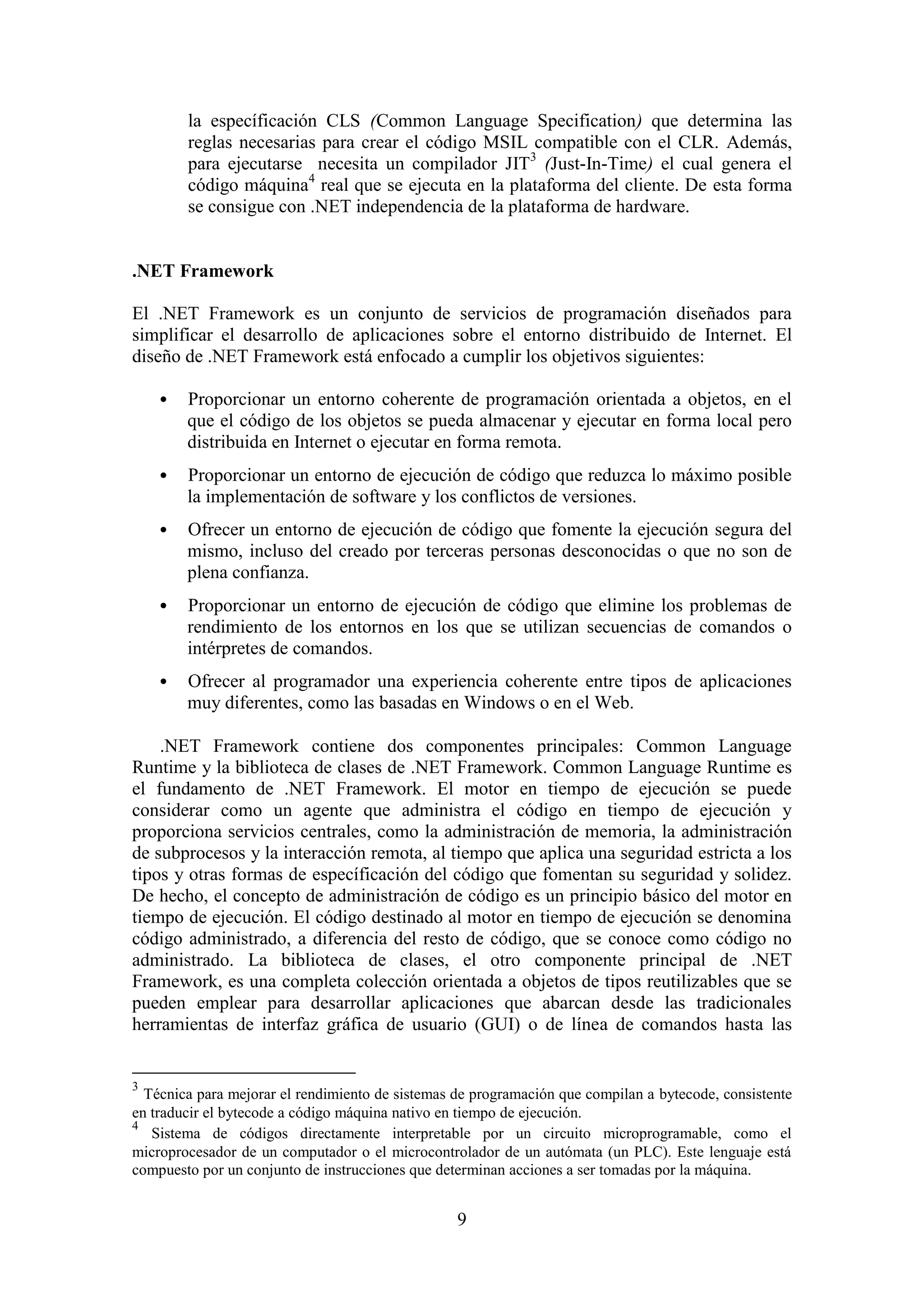 9
la específicación CLS (Common Language Specification) que determina las
reglas necesarias para crear el código MSIL compatible con el CLR. Además,
para ejecutarse necesita un compilador JIT3
(Just-In-Time) el cual genera el
código máquina4
real que se ejecuta en la plataforma del cliente. De esta forma
se consigue con .NET independencia de la plataforma de hardware.
.NET Framework
El .NET Framework es un conjunto de servicios de programación diseñados para
simplificar el desarrollo de aplicaciones sobre el entorno distribuido de Internet. El
diseño de .NET Framework está enfocado a cumplir los objetivos siguientes:
 Proporcionar un entorno coherente de programación orientada a objetos, en el
que el código de los objetos se pueda almacenar y ejecutar en forma local pero
distribuida en Internet o ejecutar en forma remota.
 Proporcionar un entorno de ejecución de código que reduzca lo máximo posible
la implementación de software y los conflictos de versiones.
 Ofrecer un entorno de ejecución de código que fomente la ejecución segura del
mismo, incluso del creado por terceras personas desconocidas o que no son de
plena confianza.
 Proporcionar un entorno de ejecución de código que elimine los problemas de
rendimiento de los entornos en los que se utilizan secuencias de comandos o
intérpretes de comandos.
 Ofrecer al programador una experiencia coherente entre tipos de aplicaciones
muy diferentes, como las basadas en Windows o en el Web.
.NET Framework contiene dos componentes principales: Common Language
Runtime y la biblioteca de clases de .NET Framework. Common Language Runtime es
el fundamento de .NET Framework. El motor en tiempo de ejecución se puede
considerar como un agente que administra el código en tiempo de ejecución y
proporciona servicios centrales, como la administración de memoria, la administración
de subprocesos y la interacción remota, al tiempo que aplica una seguridad estricta a los
tipos y otras formas de específicación del código que fomentan su seguridad y solidez.
De hecho, el concepto de administración de código es un principio básico del motor en
tiempo de ejecución. El código destinado al motor en tiempo de ejecución se denomina
código administrado, a diferencia del resto de código, que se conoce como código no
administrado. La biblioteca de clases, el otro componente principal de .NET
Framework, es una completa colección orientada a objetos de tipos reutilizables que se
pueden emplear para desarrollar aplicaciones que abarcan desde las tradicionales
herramientas de interfaz gráfica de usuario (GUI) o de línea de comandos hasta las
3
Técnica para mejorar el rendimiento de sistemas de programación que compilan a bytecode, consistente
en traducir el bytecode a código máquina nativo en tiempo de ejecución.
4
Sistema de códigos directamente interpretable por un circuito microprogramable, como el
microprocesador de un computador o el microcontrolador de un autómata (un PLC). Este lenguaje está
compuesto por un conjunto de instrucciones que determinan acciones a ser tomadas por la máquina.
 