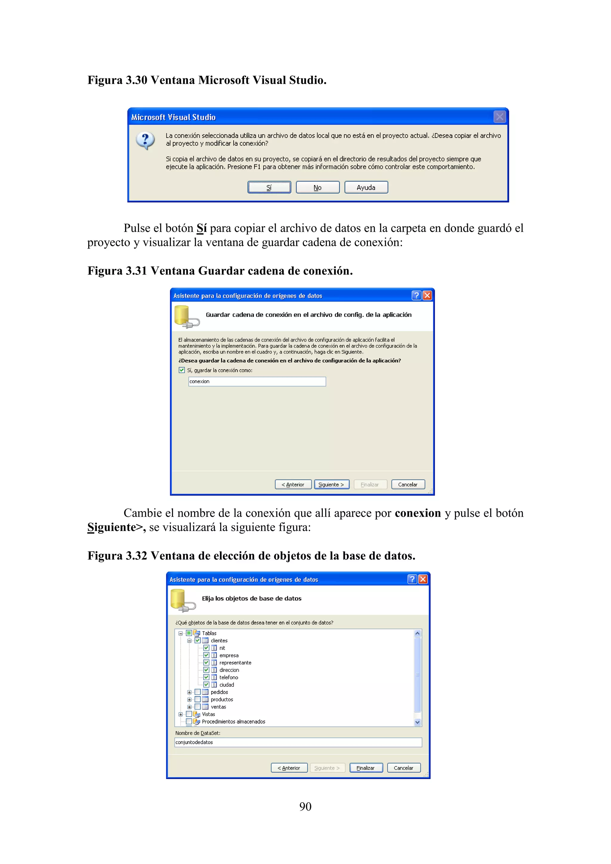 90
Figura 3.30 Ventana Microsoft Visual Studio.
Pulse el botón Sí para copiar el archivo de datos en la carpeta en donde guardó el
proyecto y visualizar la ventana de guardar cadena de conexión:
Figura 3.31 Ventana Guardar cadena de conexión.
Cambie el nombre de la conexión que allí aparece por conexion y pulse el botón
Siguiente>, se visualizará la siguiente figura:
Figura 3.32 Ventana de elección de objetos de la base de datos.
 