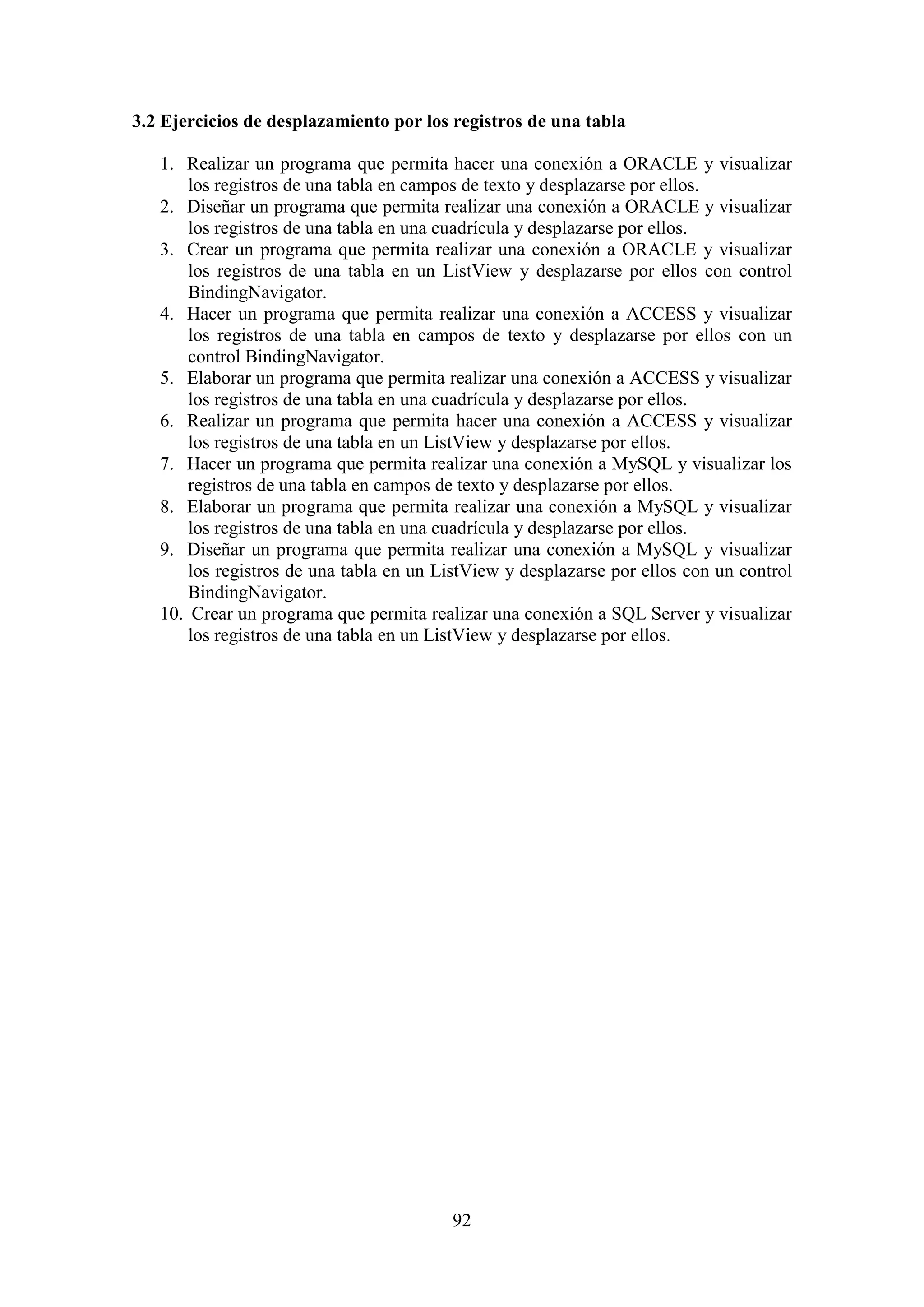 92
3.2 Ejercicios de desplazamiento por los registros de una tabla
1. Realizar un programa que permita hacer una conexión a ORACLE y visualizar
los registros de una tabla en campos de texto y desplazarse por ellos.
2. Diseñar un programa que permita realizar una conexión a ORACLE y visualizar
los registros de una tabla en una cuadrícula y desplazarse por ellos.
3. Crear un programa que permita realizar una conexión a ORACLE y visualizar
los registros de una tabla en un ListView y desplazarse por ellos con control
BindingNavigator.
4. Hacer un programa que permita realizar una conexión a ACCESS y visualizar
los registros de una tabla en campos de texto y desplazarse por ellos con un
control BindingNavigator.
5. Elaborar un programa que permita realizar una conexión a ACCESS y visualizar
los registros de una tabla en una cuadrícula y desplazarse por ellos.
6. Realizar un programa que permita hacer una conexión a ACCESS y visualizar
los registros de una tabla en un ListView y desplazarse por ellos.
7. Hacer un programa que permita realizar una conexión a MySQL y visualizar los
registros de una tabla en campos de texto y desplazarse por ellos.
8. Elaborar un programa que permita realizar una conexión a MySQL y visualizar
los registros de una tabla en una cuadrícula y desplazarse por ellos.
9. Diseñar un programa que permita realizar una conexión a MySQL y visualizar
los registros de una tabla en un ListView y desplazarse por ellos con un control
BindingNavigator.
10. Crear un programa que permita realizar una conexión a SQL Server y visualizar
los registros de una tabla en un ListView y desplazarse por ellos.
 