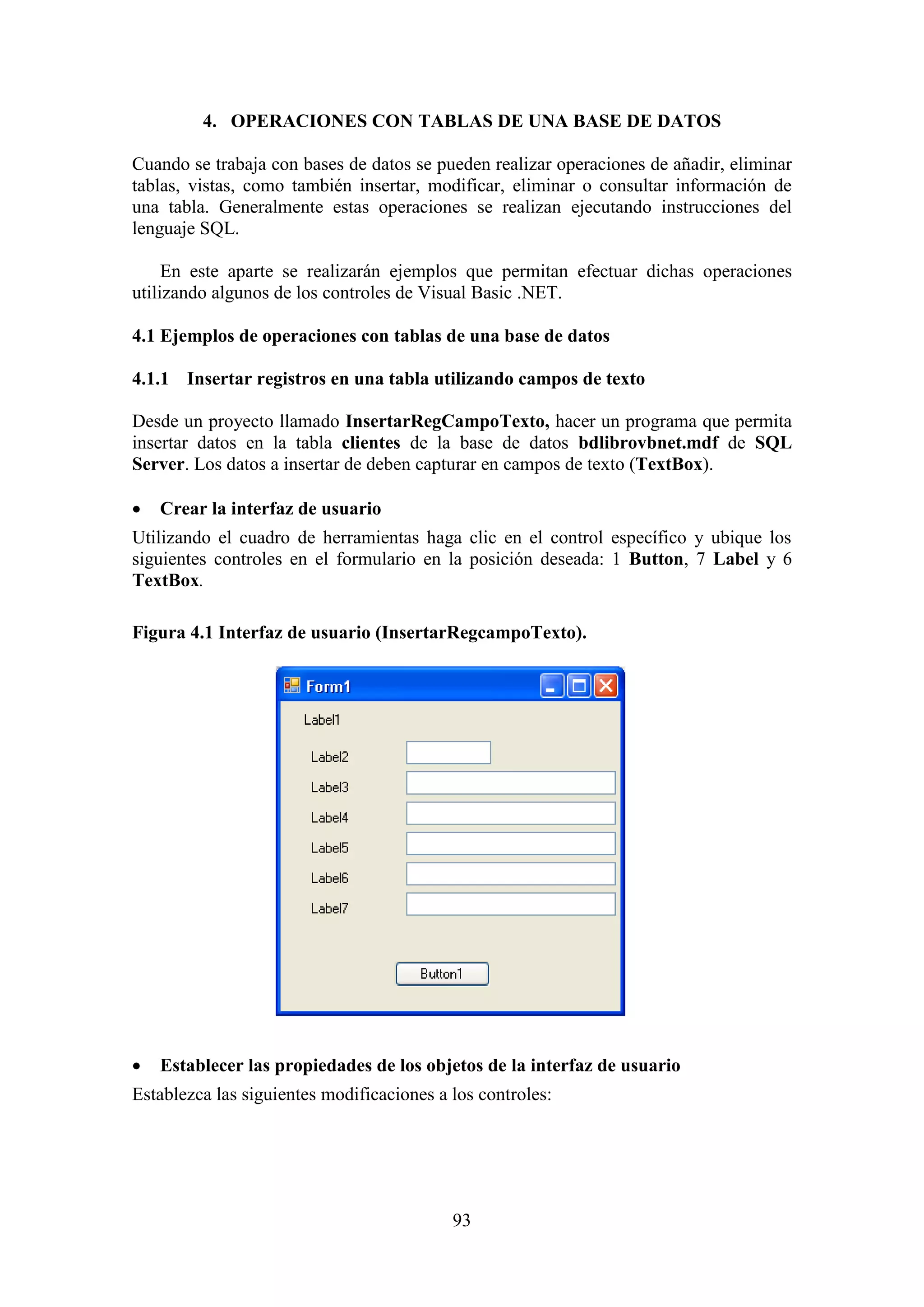 93
4. OPERACIONES CON TABLAS DE UNA BASE DE DATOS
Cuando se trabaja con bases de datos se pueden realizar operaciones de añadir, eliminar
tablas, vistas, como también insertar, modificar, eliminar o consultar información de
una tabla. Generalmente estas operaciones se realizan ejecutando instrucciones del
lenguaje SQL.
En este aparte se realizarán ejemplos que permitan efectuar dichas operaciones
utilizando algunos de los controles de Visual Basic .NET.
4.1 Ejemplos de operaciones con tablas de una base de datos
4.1.1 Insertar registros en una tabla utilizando campos de texto
Desde un proyecto llamado InsertarRegCampoTexto, hacer un programa que permita
insertar datos en la tabla clientes de la base de datos bdlibrovbnet.mdf de SQL
Server. Los datos a insertar de deben capturar en campos de texto (TextBox).
 Crear la interfaz de usuario
Utilizando el cuadro de herramientas haga clic en el control específico y ubique los
siguientes controles en el formulario en la posición deseada: 1 Button, 7 Label y 6
TextBox.
Figura 4.1 Interfaz de usuario (InsertarRegcampoTexto).
 Establecer las propiedades de los objetos de la interfaz de usuario
Establezca las siguientes modificaciones a los controles:
 