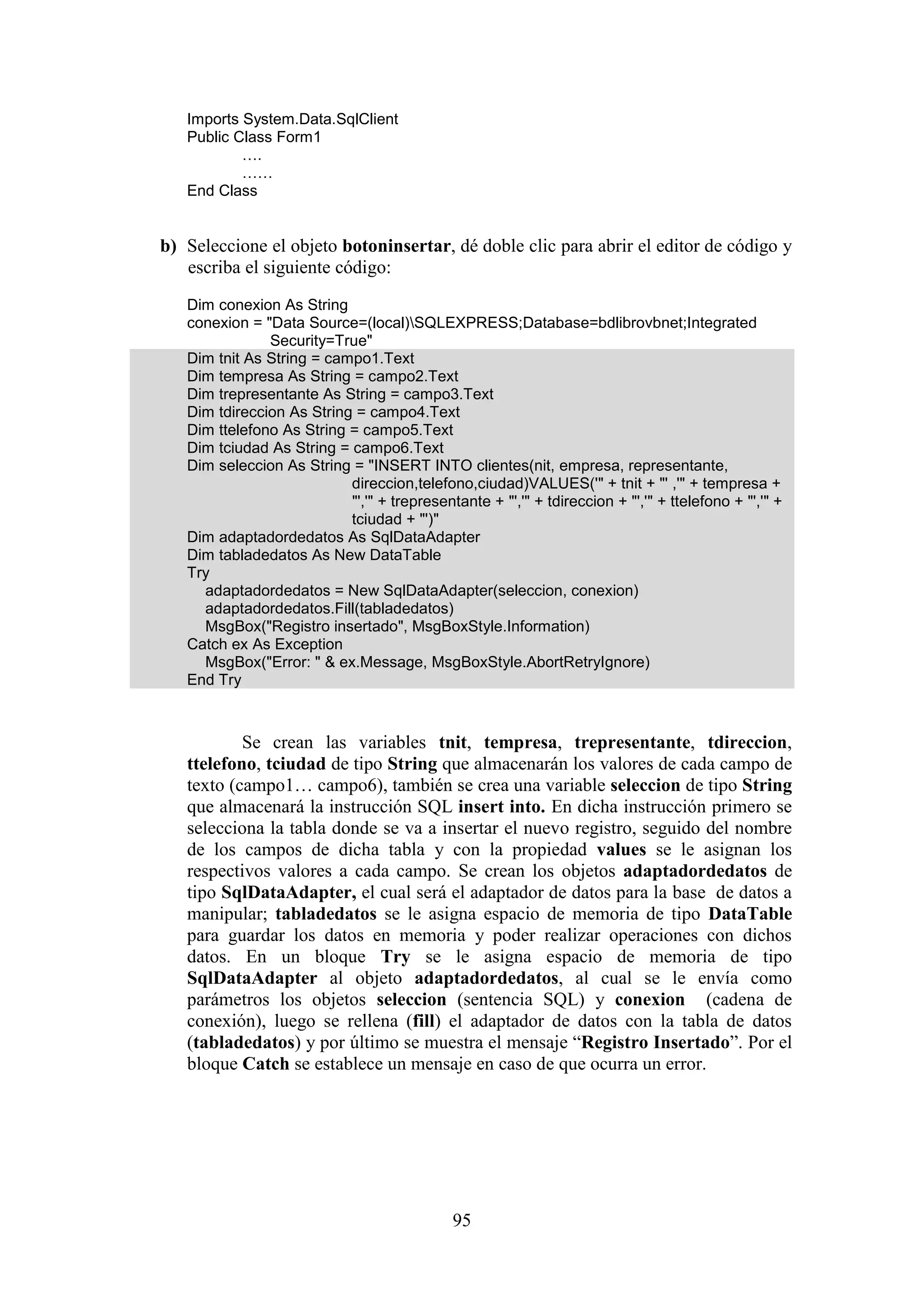 95
Imports System.Data.SqlClient
Public Class Form1
….
……
End Class
b) Seleccione el objeto botoninsertar, dé doble clic para abrir el editor de código y
escriba el siguiente código:
Dim conexion As String
conexion = "Data Source=(local)SQLEXPRESS;Database=bdlibrovbnet;Integrated
Security=True"
Dim tnit As String = campo1.Text
Dim tempresa As String = campo2.Text
Dim trepresentante As String = campo3.Text
Dim tdireccion As String = campo4.Text
Dim ttelefono As String = campo5.Text
Dim tciudad As String = campo6.Text
Dim seleccion As String = "INSERT INTO clientes(nit, empresa, representante,
direccion,telefono,ciudad)VALUES('" + tnit + "' ,'" + tempresa +
"','" + trepresentante + "','" + tdireccion + "','" + ttelefono + "','" +
tciudad + "')"
Dim adaptadordedatos As SqlDataAdapter
Dim tabladedatos As New DataTable
Try
adaptadordedatos = New SqlDataAdapter(seleccion, conexion)
adaptadordedatos.Fill(tabladedatos)
MsgBox("Registro insertado", MsgBoxStyle.Information)
Catch ex As Exception
MsgBox("Error: " & ex.Message, MsgBoxStyle.AbortRetryIgnore)
End Try
Se crean las variables tnit, tempresa, trepresentante, tdireccion,
ttelefono, tciudad de tipo String que almacenarán los valores de cada campo de
texto (campo1… campo6), también se crea una variable seleccion de tipo String
que almacenará la instrucción SQL insert into. En dicha instrucción primero se
selecciona la tabla donde se va a insertar el nuevo registro, seguido del nombre
de los campos de dicha tabla y con la propiedad values se le asignan los
respectivos valores a cada campo. Se crean los objetos adaptadordedatos de
tipo SqlDataAdapter, el cual será el adaptador de datos para la base de datos a
manipular; tabladedatos se le asigna espacio de memoria de tipo DataTable
para guardar los datos en memoria y poder realizar operaciones con dichos
datos. En un bloque Try se le asigna espacio de memoria de tipo
SqlDataAdapter al objeto adaptadordedatos, al cual se le envía como
parámetros los objetos seleccion (sentencia SQL) y conexion (cadena de
conexión), luego se rellena (fill) el adaptador de datos con la tabla de datos
(tabladedatos) y por último se muestra el mensaje “Registro Insertado”. Por el
bloque Catch se establece un mensaje en caso de que ocurra un error.
 