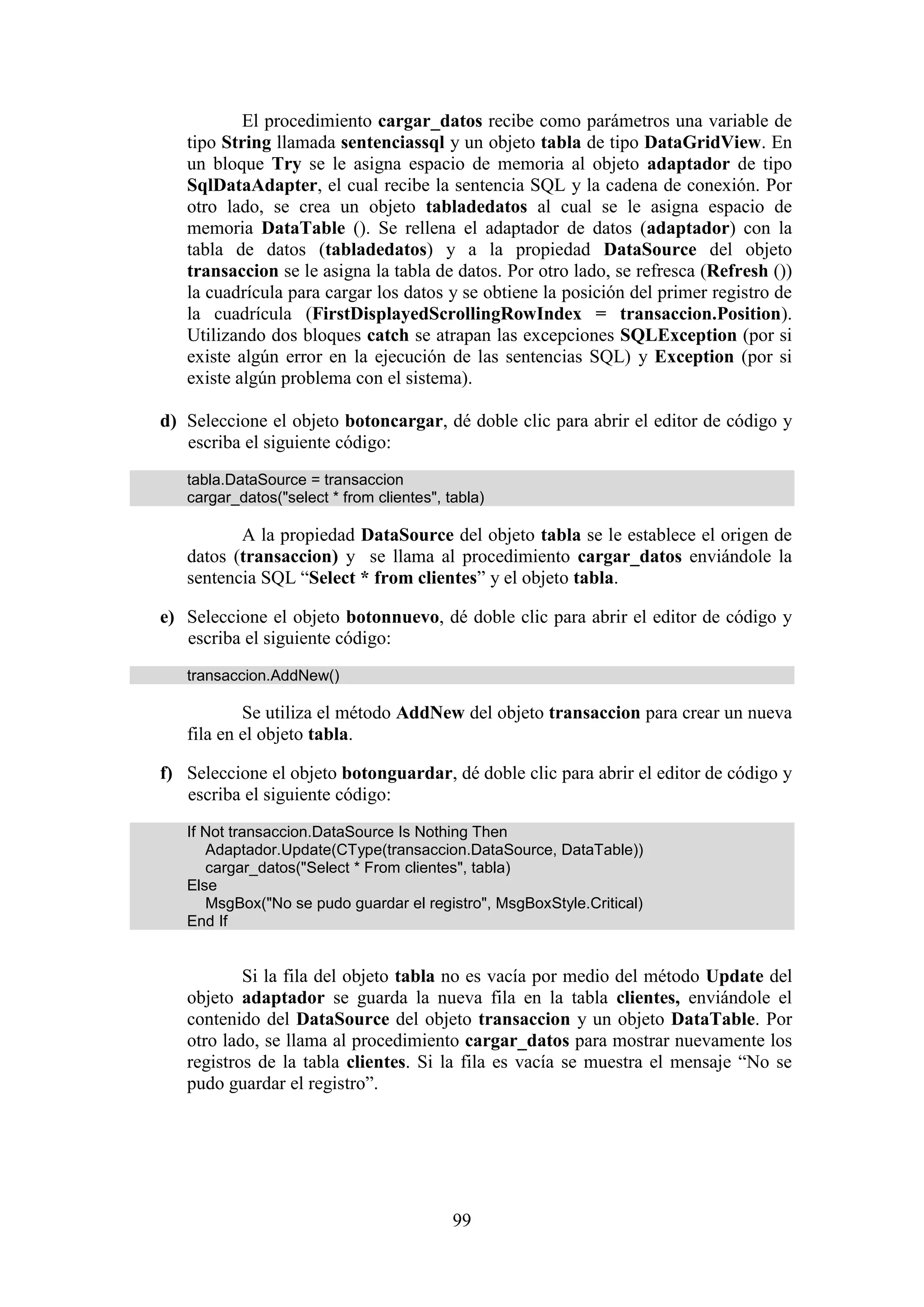 99
El procedimiento cargar_datos recibe como parámetros una variable de
tipo String llamada sentenciassql y un objeto tabla de tipo DataGridView. En
un bloque Try se le asigna espacio de memoria al objeto adaptador de tipo
SqlDataAdapter, el cual recibe la sentencia SQL y la cadena de conexión. Por
otro lado, se crea un objeto tabladedatos al cual se le asigna espacio de
memoria DataTable (). Se rellena el adaptador de datos (adaptador) con la
tabla de datos (tabladedatos) y a la propiedad DataSource del objeto
transaccion se le asigna la tabla de datos. Por otro lado, se refresca (Refresh ())
la cuadrícula para cargar los datos y se obtiene la posición del primer registro de
la cuadrícula (FirstDisplayedScrollingRowIndex = transaccion.Position).
Utilizando dos bloques catch se atrapan las excepciones SQLException (por si
existe algún error en la ejecución de las sentencias SQL) y Exception (por si
existe algún problema con el sistema).
d) Seleccione el objeto botoncargar, dé doble clic para abrir el editor de código y
escriba el siguiente código:
tabla.DataSource = transaccion
cargar_datos("select * from clientes", tabla)
A la propiedad DataSource del objeto tabla se le establece el origen de
datos (transaccion) y se llama al procedimiento cargar_datos enviándole la
sentencia SQL “Select * from clientes” y el objeto tabla.
e) Seleccione el objeto botonnuevo, dé doble clic para abrir el editor de código y
escriba el siguiente código:
transaccion.AddNew()
Se utiliza el método AddNew del objeto transaccion para crear un nueva
fila en el objeto tabla.
f) Seleccione el objeto botonguardar, dé doble clic para abrir el editor de código y
escriba el siguiente código:
If Not transaccion.DataSource Is Nothing Then
Adaptador.Update(CType(transaccion.DataSource, DataTable))
cargar_datos("Select * From clientes", tabla)
Else
MsgBox("No se pudo guardar el registro", MsgBoxStyle.Critical)
End If
Si la fila del objeto tabla no es vacía por medio del método Update del
objeto adaptador se guarda la nueva fila en la tabla clientes, enviándole el
contenido del DataSource del objeto transaccion y un objeto DataTable. Por
otro lado, se llama al procedimiento cargar_datos para mostrar nuevamente los
registros de la tabla clientes. Si la fila es vacía se muestra el mensaje “No se
pudo guardar el registro”.
 