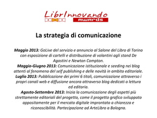 La strategia di comunicazione
Maggio 2013: GoLive del servizio e annuncio al Salone del Libro di Torino
con esposizione di cartelli e distribuzione di volantini agli stand De
Agostini e Newton Compton.
Maggio-Giugno 2013: Comunicazione istituzionale e seeding nei blog
attenti al fenomeno del self publishing e delle novità in ambito editoriale.
Luglio 2013: Pubblicazione dei primi 6 titoli, comunicazione attraverso i
propri canali web e diffusione ancora attraverso blog dedicati a lettura
ed editoria.
Agosto-Settembre 2013: Inizia la comunicazione degli aspetti più
strettamente editoriali del progetto, come il progetto grafico sviluppato
appositamente per il mercato digitale improntato a chiarezza e
riconoscibilità. Partecipazione ad ArteLibro a Bologna.

 