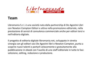 Team
Libromania S.r.l. è una società nata dalla partnership di De Agostini Libri
con Newton Compton Editori e attiva nella promozione editoriale, nella
prestazione di servizi di consulenza commerciale anche per editori terzi e
nell'editoria digitale.
Il progetto di editoria digitale libromania.net, sviluppato in stretta
sinergia con gli editori soci De Agostini libri e Newton Compton, punta a
scoprire nuovi talenti e portarli velocemente e gratuitamente alla
pubblicazione in ebook con l’ausilio di uno staff editoriale in tutte le fasi:
selezione, editing, redazione e produzione.

 