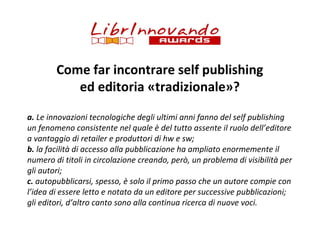 Come far incontrare self publishing
ed editoria «tradizionale»?
a. Le innovazioni tecnologiche degli ultimi anni fanno del self publishing
un fenomeno consistente nel quale è del tutto assente il ruolo dell’editore
a vantaggio di retailer e produttori di hw e sw;
b. la facilità di accesso alla pubblicazione ha ampliato enormemente il
numero di titoli in circolazione creando, però, un problema di visibilità per
gli autori;
c. autopubblicarsi, spesso, è solo il primo passo che un autore compie con
l’idea di essere letto e notato da un editore per successive pubblicazioni;
gli editori, d’altro canto sono alla continua ricerca di nuove voci.

 