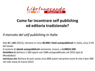 Come far incontrare self publishing
ed editoria tradizionale?
Il mercato del self publishing in Italia
Dati IE e AIE (2012), stimano in circa 40.000 i titoli autopubblicati in Italia, circa il 5%
del totale.
Il numero di ebook autopubblicati ammonta, invece, a 6.000/6.500.
ilmiolibro.it dichiara 1.583 opere con ISBN autopubblicate nel 2012 (più di
Mondadori)
narcissus.me dichiara di aver avuto circa 800 autori nel primo anno di vita e ben 300
nel solo mese di marzo 2013.

 
