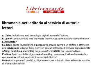 libromania.net: editoria al servizio di autori e
lettori
a. L’idea. Valorizzare web, tecnologie digitali ruolo dell’editore.
b. Come? Con un servizio web che mette in comunicazione diretta autori ed editore.
c. Il risultato?
Gli autori hanno la possibilità di proporre la propria opera a un editore e ottenerne
una valutazione in tempi brevi e certi; in caso di selezione, di ricevere gratuitamente
editing, publishing, marketing professionale e visibilità presso altri editori.
L’editore ha la possibilità di fare talent scouting, accorciare il «time-to-market» e
sperimentare più velocemente il riscontro dei lettori.
I lettori ottengono più qualità e più parametri per valutarla (linea editoriale, qualità
di altre pubblicazioni).

 