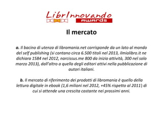 Il mercato
a. Il bacino di utenza di libromania.net corrisponde da un lato al mondo
del self publishing (si contano circa 6.500 titoli nel 2013, ilmiolibro.it ne
dichiara 1584 nel 2012, narcissus.me 800 da inizio attività, 300 nel solo
marzo 2013), dall’altro a quello degli editori attivi nella pubblicazione di
autori italiani.
b. Il mercato di riferimento dei prodotti di libromania è quello della
lettura digitale in ebook (1,6 milioni nel 2012, +45% rispetto al 2011) di
cui si attende una crescita costante nei prossimi anni.

 