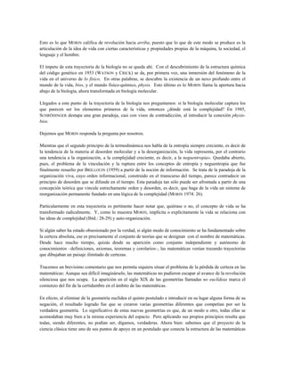 Esto es lo que MORIN califica de revolución hacia arriba, puesto que lo que de este modo se produce es la
articulación de la idea de vida con ciertas características y propiedades propias de la máquina, la sociedad, el
lenguaje y el hombre.
El ímpetu de esta trayectoria de la biología no se queda ahí. Con el descubrimiento de la estructura química
del código genético en 1953 (WATSON y CRICK) se da, por primera vez, una inmersión del fenómeno de la
vida en el universo de lo físico. En otras palabras, se descubre la existencia de un nexo profundo entre el
mundo de la vida, bios, y el mundo fisíco-químico, physis. Esto último es lo MORIN llama la apertura hacia
abajo de la biología, ahora transformada en biología molecular.
Llegados a este punto de la trayectoria de la biología nos preguntamos: si la biología molecular captura los
que parecen ser los elementos primeros de la vida, entonces ¿dónde está la complejidad? En 1945,
SCHRÖDINGER destapa una gran paradoja, casi con visos de contradicción, al introducir la conexión physis-
bios.
Dejemos que MORIN responda la pregunta por nosotros.
Mientras que el segundo principio de la termodinámica nos habla de la entropía siempre creciente, es decir de
la tendencia de la materia al desorden molecular y a la desorganización, la vida representa, por el contrario
una tendencia a la organización, a la complejidad creciente, es decir, a la neguentropia». Quedaba abierto,
pues, el problema de la vinculación y la ruptura entre los conceptos de entropía y neguentropia que fue
finalmente resuelto por BRILLOUIN (1959) a partir de la noción de información. Se trata de la paradoja de la
organización viva, cuyo orden informacional, construido en el transcurso del tiempo, parece contradecir un
principio de desorden que se difunde en el tiempo. Esta paradoja tan sólo puede ser afrontada a partir de una
concepción teórica que vincule estrechamente orden y desorden, es decir, que haga de la vida un sistema de
reorganización permanente fundado en una lógica de la complejidad (MORIN 1974: 26).
Particularmente en esta trayectoria es pertinente hacer notar que, quiérase o no, el concepto de vida se ha
transformado radicalmente. Y, como lo muestra MORIN, implícita o explícitamente la vida se relaciona con
las ideas de complejidad (Ibíd.: 28-29) y auto-organización.
Si algún saber ha estado obsesionado por la verdad, si algún modo de conocimiento se ha fundamentado sobre
la certeza absoluta, ese es precisamente el conjunto de teorías que se designan con el nombre de matemáticas.
Desde hace mucho tiempo, quizás desde su aparición como conjunto independiente y autónomo de
conocimientos –definiciones, axiomas, teoremas y corolarios–, las matemáticas venían trazando trayectorias
que dibujaban un paisaje ilimitado de certezas.
Tracemos un brevísimo comentario que nos permita siquiera situar el problema de la pérdida de certeza en las
matemáticas: Aunque sea difícil imaginárselo, las matemáticas no pudieron escapar al avance de la revolución
silenciosa que nos ocupa. La aparición en el siglo XlX de las geometrías llamadas no euclídeas marca el
comienzo del fin de la certidumbre en el ámbito de las matemáticas.
En efecto, al eliminar de la geometría euclídea el quinto postulado e introducir en su lugar alguna forma de su
negación, el resultado logrado fue que se crearon varias geometrías diferentes que competían por ser la
verdadera geometría. Lo significativo de estas nuevas geometrías es que, de un modo u otro, todas ellas se
acomodaban muy bien a la misma experiencia del espacio. Pero aplicando sus propios principios resulta que
todas, siendo diferentes, no podían ser, digamos, verdaderas. Ahora bien: sabemos que el proyecto de la
ciencia clásica tiene uno de sus puntos de apoyo en un postulado que conecta la estructura de las matemáticas
 