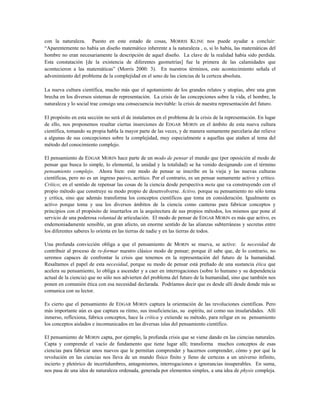 con la naturaleza. Puesto en este estado de cosas, MORRIS KLINE nos puede ayudar a concluir:
“Aparentemente no había un diseño matemático inherente a la naturaleza , o, si lo había, las matemáticas del
hombre no eran necesariamente la descripción de aquel diseño. La clave de la realidad había sido perdida.
Esta constatación [de la existencia de diferentes geometrías] fue la primera de las calamidades que
acontecieron a las matemáticas” (Morris 2000: 3). En nuestros términos, este acontecimiento señala el
advenimiento del problema de la complejidad en el seno de las ciencias de la certeza absoluta.
La nueva cultura científica, mucho más que el agotamiento de los grandes relatos y utopías, abre una gran
brecha en los diversos sistemas de representación. La crisis de las concepciones sobre la vida, el hombre, la
naturaleza y lo social trae consigo una consecuencia inevitable: la crisis de nuestra representación del futuro.
El propósito en esta sección no será el de instalarnos en el problema de la crisis de la representación. En lugar
de ello, nos proponemos resaltar ciertas inserciones de EDGAR MORIN en el ámbito de esta nueva cultura
científica, tomando su propia habla la mayor parte de las veces, y de manera sumamente parcelaria dar relieve
a algunas de sus concepciones sobre la complejidad, muy especialmente a aquellas que atañen al tema del
método del conocimiento complejo.
El pensamiento de EDGAR MORIN hace parte de un modo de pensar el mundo que (por oposición al modo de
pensar que busca lo simple, lo elemental, la unidad y la totalidad) se ha venido designando con el término
pensamiento complejo. Ahora bien: este modo de pensar se inscribe en la vieja y las nuevas culturas
científicas, pero no es un ingreso pasivo, acrítico. Por el contrario, es un pensar sumamente activo y crítico.
Crítico; en el sentido de repensar las cosas de la ciencia desde perspectiva meta que va construyendo con el
propio método que construye su modo propio de desenvolverse. Activo, porque su pensamiento no sólo toma
y critica, sino que además transforma los conceptos científicos que toma en consideración. Igualmente es
activo porque toma y usa los diversos ámbitos de la ciencia como canteras para fabricar conceptos y
principios con el propósito de insertarlos en la arquitectura de sus propios métodos, los mismos que pone al
servicio de una poderosa voluntad de articulación. El modo de pensar de EDGAR MORIN es más que activo, es
endemoniadamente sensible, un gran afecto, un enorme sentido de las alianzas subterráneas y secretas entre
los diferentes saberes lo orienta en las tierras de nadie y en las tierras de todos.
Una profunda convicción obliga a que el pensamiento de MORIN se mueva, se active: la necesidad de
contribuir al proceso de re-formar nuestro clásico modo de pensar; porque él sabe que, de lo contrario, no
seremos capaces de confrontar la crisis que tenemos en la representación del futuro de la humanidad.
Resaltamos el papel de esta necesidad, porque su modo de pensar está preñado de una sustancia ética que
acelera su pensamiento, lo obliga a ascender y a caer en interrogaciones (sobre lo humano y su dependencia
actual de la ciencia) que no sólo nos advierten del problema del futuro de la humanidad, sino que también nos
ponen en comunión ética con esa necesidad declarada. Podríamos decir que es desde allí desde donde más se
comunica con su lector.
Es cierto que el pensamiento de EDGAR MORIN captura la orientación de las revoluciones científicas. Pero
más importante aún es que captura su ritmo, sus insuficiencias, su espíritu, así como sus insularidades. Allí
inmerso, reflexiona, fabrica conceptos, hace la crítica y extiende su método, para religar en su pensamiento
los conceptos aislados e incomunicados en las diversas islas del pensamiento científico.
El pensamiento de MORIN capta, por ejemplo, la profunda crisis que se viene dando en las ciencias naturales.
Capta y comprende el vacío de fundamento que tiene lugar allí; transforma muchos conceptos de esas
ciencias para fabricar unos nuevos que le permitan comprender y hacernos comprender, cómo y por qué la
revolución en las ciencias nos lleva de un mundo físico finito y lleno de certezas a un universo infinito,
incierto y pletórico de incertidumbres, antagonismos, interrogaciones e ignorancias insuperables. En suma,
nos pasa de una idea de naturaleza ordenada, generada por elementos simples, a una idea de physis compleja.
 