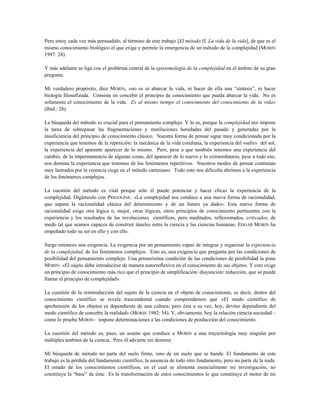 Pero estoy cada vez más persuadido, al término de este trabajo [El método II, La vida de la vida], de que es el
mismo conocimiento biológico el que exige y permite la emergencia de un método de la complejidad (MORIN
1997: 28).
Y más adelante se liga con el problema central de la epistemología de la complejidad en el ámbito de su gran
pregunta.
Mi verdadero propósito, dice MORIN, «no es ni abarcar la vida, ni hacer de ella una “síntesis”, ni hacer
biología filosofizada. Consiste en concebir el principio de conocimiento que pueda abarcar la vida. No es
solamente el conocimiento de la vida. Es al mismo tiempo el conocimiento del conocimiento de la vida»
(Ibíd.: 28).
La búsqueda del método es crucial para el pensamiento complejo. Y lo es, porque la complejidad nos impone
la tarea de sobrepasar las fragmentaciones y mutilaciones heredadas del pasado y generadas por la
insuficiencia del principio de conocimiento clásico. Nuestra forma de pensar sigue muy condicionada por la
experiencia que tenemos de la repetición: la mecánica de la vida cotidiana, la experiencia del «salir» del sol,
la experiencia del aparente aparecer de lo mismo. Pero, pese a que también tenemos una experiencia del
cambio, de la impermanencia de algunas cosas, del aparecer de lo nuevo y lo extraordinario, pese a todo eso,
nos domina la experiencia que tenemos de los fenómenos repetitivos. Nuestros modos de pensar continúan
muy lastrados por la creencia ciega en el método cartesiano. Todo esto nos dificulta abrirnos a la experiencia
de los fenómenos complejos.
La cuestión del método es vital porque sólo él puede potenciar y hacer eficaz la experiencia de la
complejidad. Digámoslo con PRIGOGINE: «La complejidad nos conduce a una nueva forma de racionalidad,
que supera la racionalidad clásica del determinismo y de un futuro ya dado». Esta nueva forma de
racionalidad exige otra lógica o, mejor, otras lógicas, otros principios de conocimiento pertinentes con la
experiencia y los resultados de las revoluciones científicas, pero meditados, reflexionados, criticados, de
modo tal que seamos capaces de construir túneles entre la ciencia y las ciencias humanas. EDGAR MORIN ha
empeñado todo su ser en ello y con ello.
Surge entonces una exigencia. La exigencia por un pensamiento capaz de integrar y organizar la experiencia
de la complejidad, de los fenómenos complejos. Esto es, una exigencia que pregunta por las condiciones de
posibilidad del pensamiento complejo. Una primerísima condición de las condiciones de posibilidad la pone
MORIN: «El sujeto debe introducirse de manera autorreflexiva en el conocimiento de sus objetos. Y esto exige
un principio de conocimiento más rico que el principio de simplificación/ disyunción/ reducción, que se puede
llamar el principio de complejidad».
La cuestión de la reintroducción del sujeto de la ciencia en el objeto de conocimiento, es decir, dentro del
conocimiento científico se revela trascendental cuando comprendemos que «El modo científico de
aprehensión de los objetos es dependiente de una cultura; pero ésta a su vez, hoy, devino dependiente del
modo científico de concebir la realidad» (MORIN 1982: 54). Y, obviamente, hoy la relación ciencia-sociedad –
como lo prueba MORIN– impone determinaciones a las condiciones de producción del conocimiento.
La cuestión del método es, pues, un asunto que conduce a MORIN a una trayectología muy singular por
múltiples ámbitos de la ciencia. Pero él advierte sin demora:
Mi búsqueda de método no parte del suelo firme, sino de un suelo que se hunde. El fundamento de este
trabajo es la pérdida del fundamento científico, la ausencia de todo otro fundamento, pero no parte de la nada.
El estado de los conocimientos científicos, en el cual se alimenta esencialmente mi investigación, no
constituye la “base” de ésta. Es la transformación de estos conocimientos lo que constituye el motor de mi
 