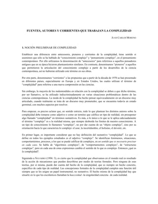 FUENTES, AUTORES Y CORRIENTES QUE TRABAJAN LA COMPLEJIDAD
JUAN CARLOS MORENO
1. NOCIÓN PRELIMINAR DE COMPLEJIDAD
Establecer una diferencia entre antecesores, pioneros y corrientes de la complejidad, tiene sentido si
asumimos que sólo se ha hablado de “conocimiento complejo” y “pensamiento complejo”, en el pensamiento
contemporáneo. Por ello utilizamos la denominación de “antecesores” para referirnos a aquellos pensadores
antiguos que en su época hicieron planteamientos similares. En contraste, denominamos “pioneros” a aquellos
que permitieron la articulación del conocimiento complejo a partir de los desarrollos de la ciencia
contemporánea, así no hubieran utilizado este término en sus obras.
Por otra parte, denominamos “corrientes” a las propuestas que a partir de la década de 1970 se han presentado
en diferentes países, especialmente en Europa y en Estados Unidos, las cuales utilizan el término de
“complejidad” para referirse a una nueva comprensión en las ciencias.
Sin embargo, la mayoría de los malentendidos en relación con la complejidad se deben a que dicho término,
por ser llamativo, se ha utilizado indiscriminadamente en varias situaciones problemáticas dentro de las
ciencias contemporáneas. La moda de la complejidad ha hecho pensar equivocadamente en un discurso muy
articulado, cuando realmente se trata de un discurso muy prometedor, que se encuentra todavía en estado
germinal, con muchos aspectos por resolver.
Para empezar, es preciso aclarar que, en sentido estricto, todo lo que plantean los distintos autores sobre la
complejidad debe tomarse como adjetivo o como un termino que califica un tipo de realidad, sin presuponer
algo llamado “complejidad” en términos sustantivos. Es más, a lo único a lo que se le aplica adecuadamente
el término “complejo” es a la realidad misma, que siempre desborda los límites de nuestro conocimiento. A
un tipo de conocimiento lo llamamos “complejo”, no por dar cuenta de un “objeto complejo”, sino por su
orientación hacía lo que caracteriza lo complejo: el azar, la incertidumbre, el holismo, el devenir, etc.
En primer lugar, es importante considerar que no hay definición del sustantivo “complejidad”. Lo que se
define en todos los ejemplos estudiados es el adjetivo “complejo”. Se identifican fenómenos, situaciones,
comportamientos, procesos, a los que se puede calificar de complejos, en un sentido que es necesario precisar
en cada caso. Se habla de “algoritmos complejos”, de “comportamientos complejos”, de “estructuras
complejas”, pero en cada una de estas expresiones cambia el sentido de lo que es complejo. Entonces ¿qué es
la complejidad?.
Siguiendo a NAVARRO (1996: 3), es cierto que la complejidad que observamos en el mundo real es resultado
de la acción de mecanismos que pueden describirse por medio de teorías formales. Pero ninguna de esas
teorías, por sí misma, puede dar cuenta del hecho de la complejidad, que es siempre un hecho concreto,
específico de cada tipo de realidad. Las concepciones formales de la complejidad cumplen una función útil
siempre que se les asigne un papel instrumental, no sustantivo. El hecho mismo de la complejidad hay que
situarlo en lo que los escolásticos llamaban la haecceidad –la singularidad concreta– de cada realidad.
 