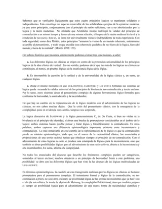 Sabemos que es verificable lógicamente que estos cuatro principios lógicos se mantienen solidarios e
independientes. Esto constituye un aspecto remarcable de las solidaridades propias de la episteme moderna,
ya que estos principios, conjuntamente con el principio de razón suficiente, van a ser absolutizados por la
lógica y la razón modernas. No obstante que Aristóteles mismo restringió la validez del principio de
contradicción a un mismo tiempo y dentro de una misma relación, el ímpetu de la razón moderna lo elevó a la
condición de necesario. Esto es, se tiene por universalmente válido e independiente de toda experiencia. Con
toda seguridad, como dice MORIN, estos principios “armaron la visión de un mundo coherente, enteramente
accesible al pensamiento, y todo lo que excedía esta coherencia quedaba a la vez fuera de la lógica, fuera del
mundo y fuera de la realidad” (MORIN 1992: 179).
Del esbozo histórico que trazamos anteriormente podemos extraer tres conclusiones, a saber:
a. Las diferentes lógicas no clásicas se erigen en contra de la pretendida universalidad de los principios
lógicos de la idea clásica de verdad. En ese sentido, podemos decir que las más de las lógicas no clásicas se
constituyen, al menos, en pruebas lógicas de la insuficiencia lógica de la lógica.
b. Es insostenible la cuestión de la unidad y de la universalidad de la lógica clásica y, en suma, de
cualquier lógica.
c. Desde el mismo momento en que LUKASIEWICZ, JASKOWSKI y DA COSTA formulan sus sistemas de
lógica queda recusada la validez universal de los principios de bivalencia, no-contradicción y tercio excluso.
Por lo tanto, estos sistemas dotan al pensamiento complejo de algunas herramientas lógico-formales para
confrontar la borrosidad, la contradicción y la incertidumbre.
De que hay un cambio en la representación de lo lógico moderno con el advenimiento de las lógicas no
clásicas, no nos caben muchas dudas. Que la crisis del pensamiento clásico, con la emergencia de la
complejidad, pone en evidencia este cambio, tampoco nos sorprende.
La lógica discursiva de JASKOWSKI y la lógica paraconsistente C1
de Da Costa, si bien no violan ni la
bivalencia ni el principio de identidad, sí abren una brecha de proporciones considerables en el ámbito de lo
lógico: ambos sistemas hacen posible pensar y tratar lógica y filosóficamente la contradicción. En otras
palabras, ambos capturan una diferencia epistemológica importante existente entre inconsistencia y
contradicción. Lo más remarcable en este cambio de la representación de lo lógico es que la contradicción
pierde su estatuto epistemológico, dado que, en el marco de la racionalidad clásica, los enunciados o
proposiciones de una teoría racional tenían que obedecer siempre al principio de no-contradicción. Con el
advenimiento de estas lógicas no sólo se produce una estampida de lógicas para la inconsistencia, sino que
también se abren posibilidades lógicas para el advenimiento de una razón abierta, abierta a la inconsistencia y
a la incertidumbre, En suma, abierta a la complejidad.
No todos los enunciados del discurso que describe los fenómenos complejos pueden ser categóricos,
sometidos al tercer excluso; muchos obedecen a un principio de borrosidad frente a este problema, una
posibilidad se abre con las diferentes lógicas que han visto la luz después de las lógicas multivaluadas de
LUKASIEWICZ.
En términos epistemológicos, la cuestión de esta transgresión realizada por las lógicas no clásicas es bastante
prometedora para el pensmaiento complejo. El tratamiento formal y lógico de la contradicción, su no-
eliminación a priori, no sólo abre el campo de posibilidad lógica de las teorías inconsistentes que ya han visto
el día (la microfísica, la teoría de objetos de Meinong, la complejidad MORINiana), sino que también prepara
el campo de posibilidad lógica para el advenimiento de una nueva forma de racionalidad científica y
 