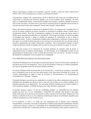 Porque el pensamiento complejo está constreñido a percibir, concebir y pensar de manera organizacional
(MORIN 1981: p 105) todo aquello que nos abarca, y que llamamos realidad.
El pensamiento complejo hace, necesariamente, uso de la abstracción, pero busca que sus producciones de
conocimiento se construyan por referencia obligada a un contexto (cerebral, social, espiritual). De modo
ahora no completamente similar, el pensamiento complejo busca integrar y globalizar religando las partes al
todo, el todo a las partes y las partes entre sí, pero tiene la conciencia de que es imposible conocer el todo: Es
necesario movilizar el todo, pero es imposible conocer todo el mundo”, enuncia MORIN.
Hemos sido bastante insistentes en mostrar que la pérdida de certeza y la emergencia de la contradicción en el
seno de las teorías científicas que hemos examinado se constituyen en problema radical y desafío para el
entendimiento humano. Pues bien: el pensamiento complejo es un modo de pensar que intenta asumir el
desafío, que le proponen la incertidumbre y la contradicción. Para recoger este desafío es menester un cambio
de paradigma que relativice y ponga en cuestión los principios de conocimiento en que se funda el
pensamiento clásico. Es decir, el pensamiento complejo debe complementar y confrontar el modo de pensar
que separa con un modo de pensar apoyado en unos principios de conocimiento tales que devenga capaz de
concebir la organización, que religue, contextualice y globalice. Pero el pensamiento complejo, al mismo
tiempo que lucha por conectar lo separado, debe ser capaz de reconocer lo anormal, lo singular, lo concreto.
Con todo, para avanzar en la construcción de semejante problema, de semejante modo de pensar, es
indispensable asumir el problema epistemológico. La epistemología de la complejidad no podría ser una
epistemología de segundo orden, es decir, un saber del conocimiento del conocimiento. En suma, la aventura
del método de la complejidad. Ésta es la apuesta de la complejidad.
2. EL PRINCIPIO DIALÓGICO O DE DIALOGIZACIÓN
El principio de dialogización es un principio de conocimiento que une o pone en relación ideas o principios de
dos lógicas que de suyo son antagónicas. Esto es, él une dos principios o ideas que se excluyen mutuamente,
pero que son inseparables dentro de una misma realidad o fenómeno.
El principio dialógico faculta al pensamiento en sus asociaciones y conexiones de conceptos o enunciados
que se contradicen el uno al otro, pero que deben aparecer como dimensiones articuladas de lo mismo. Su
vocación epistemológica es captar el modo de existencia, el funcionamiento y las interdependencias
contextuales de un “fenómeno” complejo.
El principio dialógico es un principio de complejidad en el sentido de que afina el pensamiento para captar las
contradicciones fecundadas que aparecen cada vez que tiene que vérselas con un sistema complejo, con la
dimensión generativa de su organización. Así, para poder describir la dinámica de un sistema complejo es
vital concebir una dialógica, un diálogo de lógicas entre orden, desorden y organización.
El principio dialógico conduce a la idea de “unidualidad compleja”. La unidualidad entre dos términos
significa que éstos son, a la vez, ineliminables e irreductibles. Por separado, cada término o cada lógica
resulta insuficiente, por lo que hay que relacionarlos a ambos y hacerlo en forma de bucle. Ninguno de los dos
términos es reducible al otro (y en este sentido hay dualidad), pero tampoco son nítidamente separables, pues
confluyen mutuamente (y en este sentido son uno).
En los problemas se suele ir en contra con tesis antagonistas que se plantean como enfrentadas,
irreconciliables y excluyentes. Este modo de plantearlas es resultado del pensamiento simplificador, disyuntor
y reductor que subyace a ambas tesis. Un paradigma de la complejidad posibilita la asociación de las tesis o
proposiciones contradictorias. Consideradas juntamente, las tesis alternativas suelen expresar verdades. Pero,
 