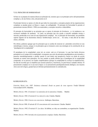 7. EL PRINCIPIO DE BORROSIDAD
Si bien no se propone de manera directa un principio tal, creemos que es un principio activo del pensamiento
complejo y, de una forma u otra, está presente en él.
El principio borroso se opone a la idea de que todos los enunciados y conceptos propios de las organizaciones
complejas se puedan poner en blanco o negro, sin ambigüedad. El principio de borrosidad le permite al
pensamiento razonar (MORIN: 1988) con enunciados y conceptos inciertos o indecidibles.
El principio de borrosidad es un principio que se opone al principio de bivalencia y a la tendencia a no
reconocer entidades de medianía. Es, pues, un principio que nos ayuda a concebir entidades mixtas o
mezclas, producidas en el seno de una organización compleja. Así, el principio de borrosidad nos posibilita
superar algunas de las dicotomías clásicas: hombre/mujer, ser/no ser… En suma, ir más allá de las ideas
claras y distintas.
Por último, podemos agregar que los principios que se acaban de enunciar no pretenden convertirse en una
metodología o técnica, aunque sí en principios que se instauren como una estrategia en la constitución de un
“paradigma de la complejidad”
El paradigma de la complejidad, como tal, no existe: está en el horizonte. Lo que han hecho diversos
pensadores en el campo de la complejidad es proponer una serie de principios paradigmáticos provisionales y
ponerlos metodológicamente a prueba: pensar lo real desde esta perspectiva, buscar un modo de acción
teniendo en cuenta estos principios. En este sentido se puede afirmar que el paradigma de la complejidad
comprende, en su proceso, los modos simplificadores (porque la complejidad no excluye la simplificación).
Se trata de recordar que se simplifica por razones prácticas y heurísticas, no para buscar verdades últimas. El
pensamiento complejo no es una nueva lógica: es un pensamiento paradigmáticamente dialógico, nos muestra
otros usos de la lógica, guiada hacia el afrontar permanentemente la contradicción.
8. BIBLIOGRAFÍA
FOESTER, HEINZ VON. 1997. Sistémica elemental. Desde un punto de vista superior. Fondo Editorial
Universidad EAFIT, Medellín.
MORIN, EDGAR. 1981. El método I. La naturaleza de la naturaleza. Cátedra. Madrid.
MORIN, EDGAR. 1983. El método II. La vida de la vida. Cátedra. Madrid.
MORIN, EDGAR. 1984. Ciencia con consciencia. Anthropos. Barcelona.
MORIN, EDGAR 1988. El método III. El conocimiento del conocimiento. Cátedra. Madrid.
MORIN, EDGAR. 1992. El método IV. Las ideas. Su hábitat, su vida, sus costumbres, su organización. Cátedra.
Madrid.
MORIN, EDGAR. 1994. Introducción al pensamiento complejo. Gedisa. Barcelona.
 