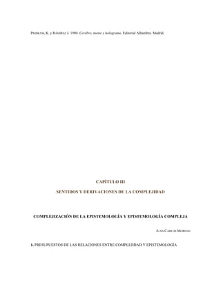 PRIBRAM, K. y RAMÍREZ J. 1980. Cerebro, mente y holograma. Editorial Alhambra. Madrid.
CAPÍTULO III
SENTIDOS Y DERIVACIONES DE LA COMPLEJIDAD
COMPLEJIZACIÓN DE LA EPISTEMOLOGÍA Y EPISTEMOLOGÍA COMPLEJA
JUAN CARLOS MORENO
1. PRESUPUESTOS DE LAS RELACIONES ENTRE COMPLEJIDAD Y EPISTEMOLOGÍA
 