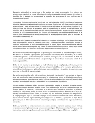 La palabra epistemología se podría tomar en dos sentidos: uno estricto y uno amplio. En el primero, por
epistemología se entiende el estudio del conjunto de reglas metodológicas o condiciones que determinan lo
científico. En el segundo, por epistemología se entienden los presupuestos de base implicados en el
conocimiento en general.
Actualmente el sentido amplio puede identificarse con una gnoseología filosófica, con base en la siguiente
distinción. La gnoseología ha sido tradicionalmente un campo filosófico que reflexiona sobre las condiciones
y características a priori del conocimiento en general, y no exclusivamente del conocimiento científico. En el
contexto actual han crecido las reflexiones sobre el conocimiento en general, no exclusivamente del
científico, que no son filosóficas, ni a priori, pero que son fundamentales para la ciencia, y de las que incluso
dependen las reflexiones metodológicas. Por ejemplo, reflexiones sobre las condiciones sociohistóricas de la
ciencia, sobre la racionalidad de la ciencia moderna y de la modernidad en general, sobre la biología y la
sicología del conocimiento, etc.
Todas estas reflexiones en cierto sentido no encajan en la tradicional gnoseología, y en la medida en que sean
muy importantes para la ciencia, o para las condiciones y características de todo conocimiento, incluido el
científico, las calificamos de reflexiones epistemológicas en sentido amplio. Sentido no introducido por este
escrito, sino al parecer muy empleado hoy cuando se habla de lo epistemológico en el amplio rango que va
desde las críticas que se le hacen a la racionalidad moderna hasta las ciencias cognitivas.
Los discursos de complejidad han pensado lo epistemológico especialmente en ese sentido amplio, es decir,
han pensado los problemas y presupuestos que suponen los conocimientos de la modernidad y de la cultura
occidental en general, o los factores biológicos, históricos, psicológicos, etc., del conocimiento. Y desde allí
se han acercado, todavía de manera tímida, a la epistemología en sentido clásico, es decir, en el sentido de la
metodología científica.
Dicho de otra manera, lo epistemológico se puede relacionar con la complejidad, por lo menos, en tres
sentidos: los planteamientos que el nuevo discurso de la complejidad hace de los problemas epistemológicos
en sentido amplio; los supuestos epistemológicos que la complejidad tiene y la aparición de una epistemología
compleja, en el sentido de una metodología.
Las teorías de complejidad, sobre todo la que hemos denominado “paradigmática”, han generado un discurso
en el que se aplican los dos primeros sentidos, pero, en relación con el último, no. Ella ha intentado ofrecer
planteamientos y tiene supuestos que se pueden calificar de epistemológicos, pero, como tal, la complejidad
no parece haber planteado una nueva epistemología, en el sentido de una metodología.
No creo que hasta el momento se haya creado una “epistemología compleja de la ciencia”, en sentido estricto;
pero en sentido amplio podríamos decir que existen varios desarrollos que se acercan a una epistemología. Por
ejemplo, MORIN, en sus tercer y cuarto tomos de El método, ofrece un idea de lo que sería el desarrollo
complejo del conocimiento, dentro del cual se incluye el conocimiento científico. EVANDRO AGAZZI (1978a,
1978b), de manera similar a otros autores, tal vez ofrece algo más desarrollado, no dentro de la perspectiva de
la complejidad, pero sí que se acerca a lo complejo, es decir, una teoría sistémica de la ciencia. En realidad,
no se conocen aún unas reglas metodológicas complejas de lo científico, y quién sabe si algún día se
plantearán, pues es difícil ver la ciencia la vez como algo complejo y sometido a unas reglas o condiciones
universales.
En fin, una vez hechas las anteriores aclaraciones, podemos proceder a explicar lo que de una manera sintética
se puede denominar “planteamientos y supuestos epistemológicos del discurso complejo” o lo que, de una
manera todavía más breve, podemos señalar como “problemas epistemológicos del discurso complejo”.
 